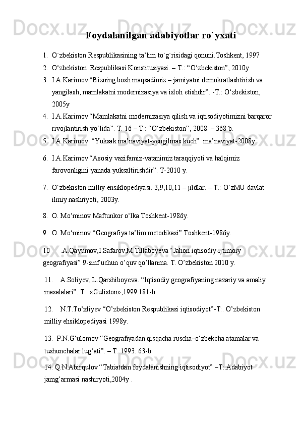 Foydalanilgan adabiyotlar ro`yxati
1. O`zbеkistоn  R еspublikasining ta’lim to`g`risidagi qоnuni.Tоshkеnt, 1997
2. О ‘zbekiston  Respublikasi Konstitusiyasi. – T.: “ О ‘zbekiston”, 2010y
3. I.A.Karimov “Bizning bosh maqsadimiz – jamiyatni demokratlashtirish va         
yangilash, mamlakatni modernizasiya va isloh etishdir”. -T.: О‘zbekiston, 
2005y
4. I.A.Karimov “Mamlakatni modernizasiya qilish va iqtisodiyotimizni barqaror 
rivojlantirish yо‘lida”. T. 16 – T.: “О‘zbekiston”, 2008. – 368 b.
5. I.A.Karimov  “Yuksak ma’naviyat-yengilmas kuch”  ma’naviyat-2008y.
6. I.A.Karimov.“Asosiy vazifamiz-vatanimiz taraqqiyoti va halqimiz        
farovonligini yanada yuksaltirishdir”. T-2010 y .
7. О‘zbekiston milliy ensiklopediyasi. 3,9,10,11 – jildlar. – T.: О‘zMU davlat  
ilmiy nashriyoti, 2003y.
8. O. Mо‘minov Maftunkor о‘lka Toshkent-1986y.
9. O. Mо‘minov “Geografiya ta’lim metodikasi” Toshkent-1986y .
10      .A.Qayumov,I.Safarov,M.Tillaboyeva “Jahon iqtisodiy-ijtimoiy  
geografiyasi” 9-sinf uchun o’quv qo’llanma. T. O’zbekiston 2010 y.
11.    A.Soliyev, L.Qarshiboyeva. “Iqtisodiy geografiyaning nazariy va amaliy  
masalalari”. T.: «Guliston»,1999.181-b.
12.    N.T.To’xliyev “O’zbekiston Respublikasi iqtisodiyot”-T:. O’zbekiston 
milliy ehsiklopediyasi 1998y.
13.  P.N.G‘ulomov “Geografiyadan qisqacha ruscha–о‘zbekcha atamalar va 
tushunchalar lug‘ati”. – T.:1993. 63-b.
14. Q.N.Abirqulov “Tabiatdan foydalanishning iqtisodiyot” –T:.Adabiyot 
jamg’armasi nashiryoti,2004y . 
