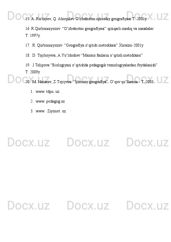 15. A. Rо‘ziyev, Q. Abirqulov О‘zbekiston iqtisodiy geografiyasi T:.2001y.
16. R.Qurbonniyozov  “О‘zbekiston geografiyasi” qiziqarli mashq va masalalar 
T:.1997y.
17.  R. Qurbonniyozov  “Geografiya о‘qitish metodikasi” Xorazm-2001y.
18 .  D. Tojiboyeva, A.Yо‘ldoshev “Maxsus fanlarni о‘qitish metodikasi”
19 .  J.Tolipova “Biologiyani о‘qitishda pedagogik texnologiyalardan foydalanish” 
T:.2009y .
2 0 .  M. Nazarov, Z.Tojiyeva. “Ijtimoiy geografiya”. О‘quv qо‘llanma.- T.,2003.
1. www. tdpu. uz
2. www. pedagog uz
3. www.  Ziyonet. uz 
