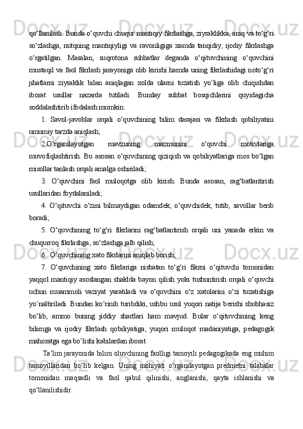 qо‘llaniladi. Bunda о‘quvchi chuqur mantiqiy fikrlashga, ziyraklikka, aniq va tо‘g‘ri
sо‘zlashga, nutqning mantiqiyligi va ravonligiga xamda tanqidiy, ijodiy fikrlashga
о‘rgatilgan.   Masalan,   suqrotona   suhbatlar   deganda   о‘qituvchining   о‘quvchini
mustaqil va faol fikrlash jarayoniga olib kirishi hamda uning fikrlashidagi notо‘g‘ri
jihatlarni   ziyraklik   bilan   aniqlagan   xolda   ularni   tuzatish   yo’liga   olib   chiqishdan
iborat   usullar   nazarda   tutiladi.   Bunday   suhbat   bosqichlarini   quyidagicha
soddalashtirib ifodalash mumkin:	
1.   Savol-javoblar   orqali   о‘quvchining   bilim   darajasi   va   fikrlash   qobiliyatini	
umumiy tarzda aniqlash;	
2.О‘rganilayotgan   mavzuning   mazmunini   о‘quvchi   motivlariga	
muvofiqlashtirish. Bu asosan о‘quvchining qiziqish va qobiliyatlariga mos bо‘lgan
misollar tanlash orqali amalga oshiriladi;	
3.   О‘quvchini   faol   muloqotga   olib   kirish.   Bunda   asosan,   rag‘batlantirish	
usullaridan foydalaniladi;	
4.   О‘qituvchi   о‘zini   bilmaydigan   odamdek,   о‘quvchidek,   tutib,   savollar   berib	
boradi;	
5.   О‘quvchining   tо‘g‘ri   fikrlarini   rag‘batlantirish   orqali   uni   yanada   erkin   va	
chuqurroq fikrlashga, sо‘zlashga jalb qilish;	
6.  О‘quvchining xato fikrlarini aniqlab borish;
7.   О‘quvchining   xato   fikrlariga   nisbatan   tо‘g‘ri   fikrni   о‘qituvchi   tomonidan	
yaqqol mantiqiy asoslangan shaklda bayon qilish yoki tushuntirish orqali о‘quvchi
uchun   muammoli   vaziyat   yaratiladi   va   о‘quvchini   о‘z   xatolarini   о‘zi   tuzatishiga
yo’naltiriladi. Bundan kо‘rinib turibdiki, ushbu usul yuqori natija berishi shubhasiz
bо‘lib,   ammo   buning   jiddiy   shartlari   ham   mavjud.   Bular   о‘qituvchining   keng
bilimga   va   ijodiy   fikrlash   qobiliyatiga,   yuqori   muloqot   madaniyatiga,   pedagogik
mahoratga ega bo’lishi kabilardan iborat.   Ta’lim jarayonida bilim oluvchining faolligi tamoyili pedagogikada eng muhim
tamoyillaridan   bо‘lib   kelgan.   Uning   mohiyati   о‘rganilayotgan   predmetni   talabalar
tomonidan   maqsadli   va   faol   qabul   qilinishi,   anglanishi,   qayta   ishlanishi   va
qо‘llanilishidir.   