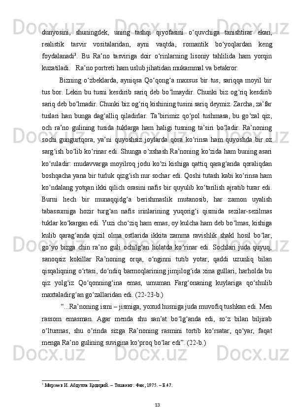 dunyosini,   shuningdek,   uning   tashqi   qiyofasini   o quvchiga   tanishtirar   ekan,ʻ
realistik   tasvir   vositalaridan,   ayni   vaqtda,   romantik   bo yoqlardan   keng	
ʻ
foydalanadi 3
.   Bu   Ra’no   tasviriga   doir   o rinlarning   lisoniy   tahlilida   ham   yorqin	
ʻ
kuzatiladi.   Ra’no portreti ham uslub jihatidan mukammal va betakror:   
  Bizning   o zbeklarda,   ayniqsa   Qo qong a   maxsus   bir   tus,   sariqqa   moyil   bir	
ʻ ʻ ʻ
tus  bor.  Lekin  bu tusni  kesdirib  sariq deb  bo lmaydir.  Chunki   biz  og riq  kesdirib	
ʻ ʻ
sariq deb bo lmadir. Chunki biz og riq kishining tusini sariq deymiz. Zarcha, za’far	
ʻ ʻ
tuslari   han   bunga   dag alliq   qiladirlar.   Ta’birimiz   qo pol   tushmasa,   bu   go zal   qiz,	
ʻ ʻ ʻ
och   ra’no   gulining   tusida   tuklarga   ham   haligi   tusning   ta’siri   bo ladir.   Ra’noning	
ʻ
sochi   gungurtqora,   ya’ni   quyoshsiz   joylarda   qora   ko rinsa   ham   quyoshda   bir   oz	
ʻ
sarg ish bo lib ko rinar edi. Shunga o xshash Ra’noning ko zida ham buning asari	
ʻ ʻ ʻ ʻ ʻ
ko ruladir:  mudavvarga moyilroq jodu ko zi  kishiga  qattiq qarag anda  qoraliqdan
ʻ ʻ ʻ
boshqacha yana bir turluk qizg ish nur sochar edi. Qoshi tutash kabi ko rinsa ham	
ʻ ʻ
ko ndalang yotqan ikki qilich orasini nafis bir quyulib ko tarilish ajratib turar edi.	
ʻ ʻ
Burni   hech   bir   munaqqidg a   berishmaslik   mutanosib,   har   zamon   uyalish	
ʻ
tabassumiga   hozir   turg an   nafis   irinlarining   yuqorig i   qismida   sezilar-sezilmas	
ʻ ʻ
tuklar ko kargan edi. Yuzi cho ziq ham emas, oy kulcha ham deb bo lmas, kishiga	
ʻ ʻ ʻ
kulib   qarag anda   qizil   olma   ostlarida   ikkita   zamma   ravishlik   shakl   hosil   bo lar,	
ʻ ʻ
go yo   bizga   chin   ra’no   guli   ochilg an   holatda   ko rinar   edi.   Sochlari   juda   quyuq,	
ʻ ʻ ʻ
sanoqsiz   kokillar   Ra’noning   orqa,   o nginni   tutib   yotar,   qaddi   uzunliq   bilan	
ʻ
qisqaliqning o rtasi, do ndiq barmoqlarining jimjilog ida xina gullari, harholda bu	
ʻ ʻ ʻ
qiz   yolg iz   Qo qonning ina   emas,   umuman   Farg onaning   kuylariga   qo shulib	
ʻ ʻ ʻ ʻ ʻ
maxtaladirg an go zallaridan edi. (22-23-b.)  	
ʻ ʻ
 “...Ra’noning ismi – jismiga, yoxud husniga juda muvofiq tushkan edi. Men
rassom   emasman.   Agar   menda   shu   san’at   bo lg anda   edi,   so z   bilan   biljirab	
ʻ ʻ ʻ
o lturmas,   shu   o rinda   sizga   Ra’noning   rasmini   tortib   ko rsatar,   qo yar,   faqat	
ʻ ʻ ʻ ʻ
menga Ra’no gulining suvigina ko proq bo lar edi”. (22-b.)  	
ʻ ʻ
3
  Мирзаев   И .  Абдулла   Қодирий . –  Тошкент :  Фан , 1975. –  Б .47.  
13 