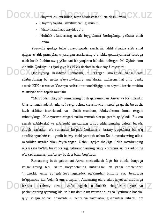 - Hayotni chuqur bilish, teran idrok va tahlil eta olishi lozim;
- Hayotiy tajriba, kuzatuvchanligi muhim;
- Milliyliksiz haqqoniylik yo`q;
- Holislik-odamlarning   nozik   tuyg`ularini   boshqalarga   yetkaza   olish
lozim.
Yozuvchi   ijodiga   baho   berayotganda,   asarlarini   tahlil   etganda   adib   amal
qilgan   estetik   prinsiplar,   u   yaratgan   asarlarning   o`z   ichki   qonuniyatlarini   hisobga
olish kerak. Lekim uzoq yillar uni bir yoqlama baholab kelingan. M. Oybek ham
Abdulla Qodiriyning ijodiy yo`li (1936) risolasida shunday fikr yuritdi.
Qodiriyning   kashfiyoti   shundaki,   u   “O`tgan   kunlar”da   yangi   davr
adabiyotining   bir   necha   g`oyaviy-badiiy   vazifalarini   mohirona   hal   qilib   berdi;
asarda XIX asr rus va Yevropa realistik romanchiligiga xos deyarli barcha muhim
xususiyatlarini topish mumkin. 
“Mehrobdan chayon” romanining bosh qahramonlari Anvar va Ra’nolardir.
Ular romanda adolat, erk, sof sevgi uchun kurashuvchi, razolatga qarshi boruvchi
kuch   sifatida   tasvirlanadi   va     Solih   maxdum,   Abdurahmon   domla   singari
ruhoniylarga,   Xudoyorxon   singari   zolim   mustabidlarga   qarshi   qo yiladi.   Bu   esaʻ
asarda   antiklerikal   va   antifeodal   mavzuning   pishiq   ishlanganidan   dalolat   beradi.
Atoqli   san’atkor   o z   romanida   ko plab   hodisalarni,   tarixiy   voqealarni   bir   o q	
ʻ ʻ ʻ
atrofida uyushtirish – yaxlit badiiy shakl yaratish uchun Solih maxdumning oilasi
misolidan   ustalik   bilan   foydalangan.   Ushbu   syujet   shakliga   Solih   maxdumning
oilasi asos bo lib, bu voqeadagi qahramonlarning ruhiy kechinmalari esa adibning	
ʻ
o z kechinmalari, ma’naviy boyligi bilan bog liqdir.  	
ʻ ʻ
Romanning   bosh   qahramoni   Anvar   mehnatkash   faqir   bir   oilada   dunyoga
kelganlarning   biri.   Salim   bo yoqchining   kutilmagan   bu   yangi   “mehmoni”	
ʻ
“...oxorlik   yangi   yo rgak   ko rmaganidek   og alaridan   birining   eski   beshigiga	
ʻ ʻ ʻ
to qqizinchi  kun belandi  emas, tiqildi”. Anvarning ota-onalari  hayot  zahmatlariga	
ʻ
bardosh   berolmay   bevaqt   vafot   etgach,   u   bolalik   chog larini   opasi   va	
ʻ
pochchasining qaramog ida, so ngra domla maxdumlar oilasida “yetimona boshini	
ʻ ʻ
quyi   solgan   holda”   o tkazadi.   U   zehni   va   zakovatining   o tkirligi   sababli,   o z
ʻ ʻ ʻ
15 