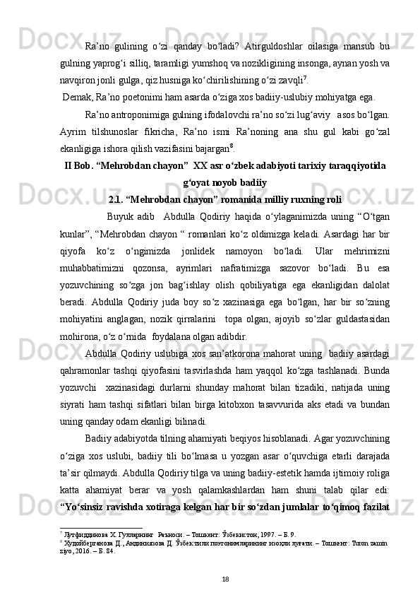 Ra’no   gulining   o zi   qanday   bo ladi?   Atirguldoshlar   oilasiga   mansub   buʻ ʻ
gulning yaprog i silliq, taramligi yumshoq va nozikligining insonga, aynan yosh va	
ʻ
navqiron jonli gulga, qiz husniga ko chirilishining o zi zavqli	
ʻ ʻ 7
.  
 Demak, Ra’no poetonimi ham asarda o ziga xos badiiy-uslubiy mohiyatga ega. 	
ʻ
Ra’no antroponimiga gulning ifodalovchi ra’no so zi lug aviy   asos bo lgan.	
ʻ ʻ ʻ
Ayrim   tilshunoslar   fikricha,   Ra’no   ismi   Ra’noning   ana   shu   gul   kabi   go zal	
ʻ
ekanligiga ishora qilish vazifasini bajargan 8
.
II Bob. “Mehrobdan chayon”  XX asr o zbek adabiyoti tarixiy taraqqiyotida	
ʻ
g oyat noyob badiiy	
ʻ
2.1. “Mehrobdan chayon” romanida milliy ruxning roli
          Buyuk   adib     Abdulla   Qodiriy   haqida   o ylaganimizda   uning   “O tgan	
ʻ ʻ
kunlar”, “Mehrobdan chayon “ romanlari ko z oldimizga keladi. Asardagi har bir	
ʻ
qiyofa   ko z   o ngimizda   jonlidek   namoyon   bo ladi.   Ular   mehrimizni	
ʻ ʻ ʻ
muhabbatimizni   qozonsa,   ayrimlari   nafratimizga   sazovor   bo ladi.   Bu   esa	
ʻ
yozuvchining   so zga   jon   bag ishlay   olish   qobiliyatiga   ega   ekanligidan   dalolat	
ʻ ʻ
beradi.   Abdulla   Qodiriy   juda   boy   so z   xazinasiga   ega   bo lgan,   har   bir   so zning	
ʻ ʻ ʻ
mohiyatini   anglagan,   nozik   qirralarini     topa   olgan,   ajoyib   so zlar   guldastasidan	
ʻ
mohirona, o z o rnida  foydalana olgan adibdir.	
ʻ ʻ
Abdulla  Qodiriy  uslubiga   xos  san’atkorona  mahorat  uning    badiiy  asardagi
qahramonlar   tashqi   qiyofasini   tasvirlashda   ham   yaqqol   ko zga   tashlanadi.   Bunda	
ʻ
yozuvchi     xazinasidagi   durlarni   shunday   mahorat   bilan   tizadiki,   natijada   uning
siyrati   ham   tashqi   sifatlari   bilan   birga   kitobxon   tasavvurida   aks   etadi   va   bundan
uning qanday odam ekanligi bilinadi.
Badiiy adabiyotda tilning ahamiyati beqiyos hisoblanadi. Agar yozuvchining
o ziga   xos   uslubi,   badiiy   tili   bo lmasa   u   yozgan   asar   o quvchiga   etarli   darajada	
ʻ ʻ ʻ
ta’sir qilmaydi. Abdulla Qodiriy tilga va uning badiiy-estetik hamda ijtimoiy roliga
katta   ahamiyat   berar   va   yosh   qalamkashlardan   ham   shuni   talab   qilar   edi:
“Yo sinsiz ravishda xotiraga kelgan har bir so zdan jumlalar to qimoq fazilat	
ʻ ʻ ʻ
7
 Лутфиддинова Х. Гулларнинг  Раъноси. – Тошкент: Ўзбекистон, 1997. – Б. 9.  
8
 Худойберганова Д., Андиниязова Д. Ўзбек тили поэтонимларининг изоҳли луғати. – Тошкент: Turon zamin 
ziyo, 2016. – Б. 84.  
18 
