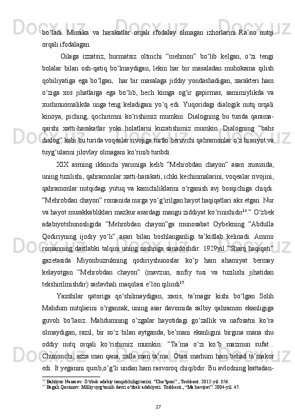 bo ladi.   Mimika   va   harakatlar   orqali   ifodalay   olmagan   izhorlarini   Ra’no   nutqiʻ
orqali ifodalagan.  
  Oilaga   izzatsiz,   hurmatsiz   oltinchi   ”mehmon”   bo lib   kelgan,   o zi   tengi	
ʻ ʻ
bolalar   bilan   osh-qatiq   bo lmaydigan,   lekin   har   bir   masaladan   muhokama   qilish	
ʻ
qobiliyatiga   ega   bo lgan,     har   bir   masalaga   jiddiy   yondashadigan,   xarakteri   ham	
ʻ
o ziga   xos   jihatlarga   ega   bo lib,   hech   kimga   og ir   gapirmas,   samimiylikda   va	
ʻ ʻ ʻ
xushmuomalikda   unga   teng   keladigani   yo q   edi.   Yuqoridagi   dialogik   nutq   orqali	
ʻ
kinoya,   piching,   qochirimni   ko rishimiz   mumkin.   Dialogning   bu   turida   qarama-	
ʻ
qarshi   xatti-harakatlar   yoki   holatlarni   kuzatishimiz   mumkin.   Dialogning   ”bahs
dialog” kabi bu turida voqealar rivojiga turtki beruvchi qahramonlar o z hissiyot va	
ʻ
tuyg ularini jilovlay olmagani ko rinib turibdi.  	
ʻ ʻ
XIX   asrning   ikkinchi   yarimiga   kelib   ”Mehrobdan   chayon”   asari   xususida,
uning tuzilishi, qahramonlar xatti-harakati, ichki kechinmalarini, voqealar rivojini,
qahramonlar   nutqidagi   yutuq   va   kamchiliklarini   o rganish   avj   bosqichiga   chiqdi.	
ʻ
”Mehrobdan chayon” romanida nurga yo g irilgan hayot haqiqatlari aks etgan. Nur	
ʻ ʻ
va hayot murakkabliklari mazkur asardagi mangu ziddiyat ko rinishidir	
ʻ 16
.” O zbek	ʻ
adabiyotshunosligida   ”Mehrobdan   chayon”ga   munosabat   Oybekning   ”Abdulla
Qodiriyning   ijodiy   yo li”   asari   bilan   boshlanganligi   ta’kidlab   kelinadi.   Ammo	
ʻ
romanning dastlabki talqini uning nashriga sanadoshdir. 1929yil ”Sharq haqiqati”
gazetasida   Miyonbuzrukning   qodiriyshunoslar   ko p   ham   ahamiyat   bermay	
ʻ
kelayotgan   ”Mehrobdan   chayon”   (mavzun,   sinfiy   tusi   va   tuzilishi   jihatidan
tekshirilmishdir) sarlavhali maqolasi e’lon qilindi 17
.  
Yaxshilar   qatoriga   qo shilmaydigan,   xasis,   ta’magir   kishi   bo lgan   Solih	
ʻ ʻ
Mahdum   nutqlarini   o rgansak,   uning   asar   davomida   salbiy   qahramon   ekanligiga	
ʻ
guvoh   bo lasiz.   Mahdumning   o zgalar   hayotidagi   go zallik   va   nafosatni   ko ra	
ʻ ʻ ʻ ʻ
olmaydigan,   razil,   bir   so z   bilan   aytganda,   be’mani   ekanligini   birgina   mana   shu	
ʻ
oddiy   nutq   orqali   ko rishimiz   mumkin:   ”Ta’ma   o zi   ko b   mazmun   sufat...	
ʻ ʻ ʻ
Chunonchi, azza man qana, zalla man ta’ma...Otasi  marhum ham behad ta’makor
edi. It yeganini qusib,o g li undan ham rasvoroq chiqibdir. Bu avlodning kattadan-
ʻ ʻ
16
 Bahtiyor Nazarov. O‘zbek adabiy tanqidchiligi tarixi. ”Cho‘lpon”., Toshkent. 2012-yil. 356. 
17
 Begali Qosimov. Milliy uyg‘onish davri o‘zbek adabiyoti. Toshkent., “Ma’naviyat”. 2004-yil. 45. 
27 