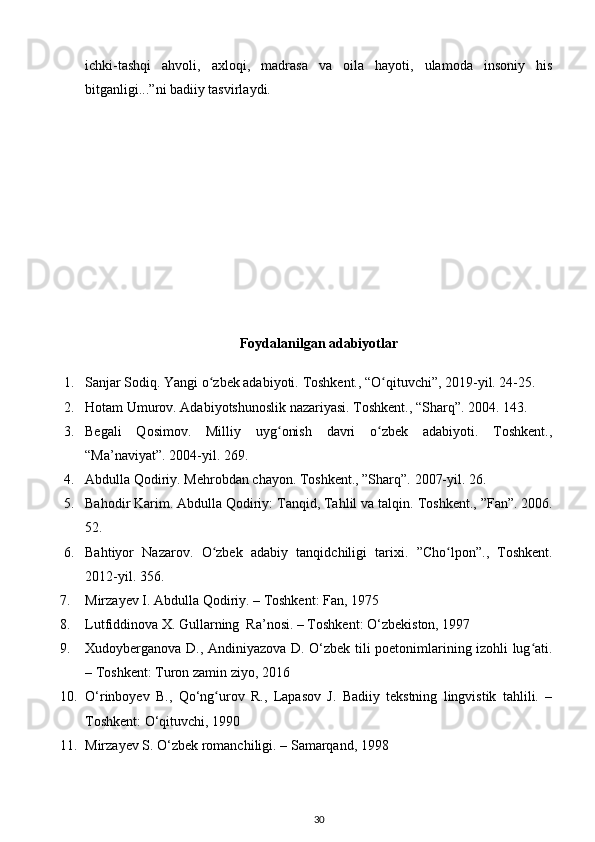 ichki-tashqi   ahvoli,   axloqi,   madrasa   va   oila   hayoti,   ulamoda   insoniy   his
bitganligi...”ni badiiy tasvirlaydi.   
Foydalanilgan adabiyotlar
1. Sanjar Sodiq. Yangi o zbek adabiyoti. ʻ Toshkent., “O qituvchi”, 2019-yil. 24-25.   	ʻ
2. Hotam Umurov. Adabiyotshunoslik nazariyasi. Toshkent., “Sharq”.  2004. 143. 
3. Begali   Qosimov.   Milliy   uyg onish   davri   o zbek   adabiyoti.   Toshkent.,	
ʻ ʻ
“Ma’naviyat”. 2004-yil. 269. 
4. Abdulla Qodiriy. Mehrobdan chayon. Toshkent., ”Sharq”.  2007-yil. 26.  
5. Bahodir Karim. Abdulla Qodiriy: Tanqid, Tahlil va talqin.  Toshkent., ”Fan”. 2006.
52. 
6. Bahtiyor   Nazarov .   O ʻ zbek   adabiy   tanqidchiligi   tarixi .   ” Cho ʻ lpon ”.,   Toshkent .
2012-yil. 356. 
7. Mirzayev I. Abdulla Qodiriy. – Toshkent: Fan, 1975 
8. Lutfiddinova X. Gullarning  Ra’nosi. – Toshkent:  О ‘zbekiston, 1997 
9. Xudoyberganova D., Andiniyazova D.   О ‘zbek tili poetonimlarining izohli lug ati.	
ʻ
– Toshkent: Turon zamin ziyo, 2016 
10. О ‘rinboyev   B.,   Q о ‘ng urov   R.,   Lapasov   J.   Badiiy   tekstning   lingvistik   tahlili.   –	
ʻ
Toshkent:  О ‘qituvchi, 1990 
11. Mirzayev S.  О ‘zbek romanchiligi. – Samarqand, 1998 
30 