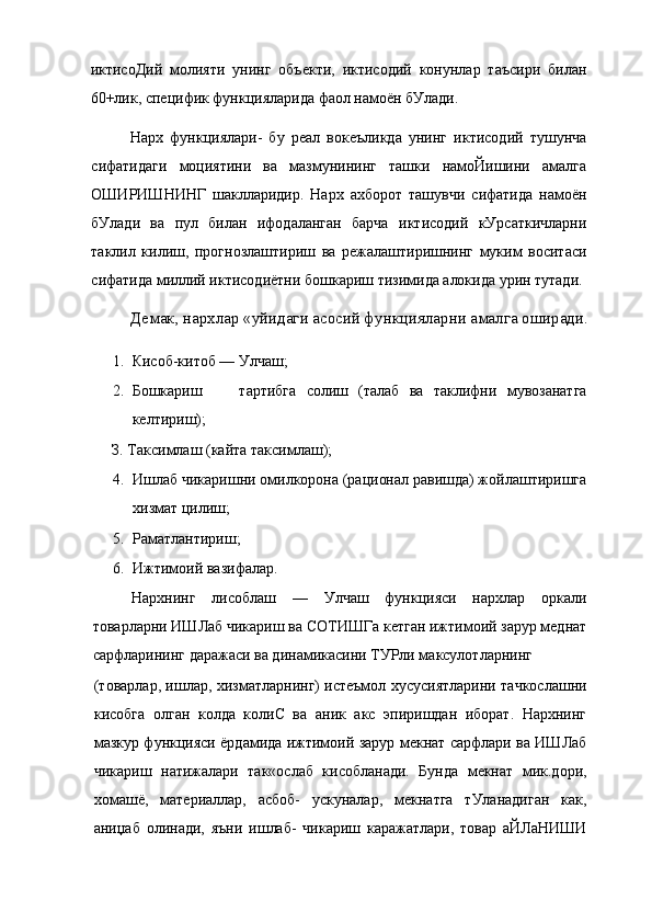 иктисоДий   молияти   унинг   объекти,   иктисодий   конунлар   таъсири   билан
60+лик, специфик функцияларида фаол намоён бУлади.
Нарх   функциялари-   бу   реал   вокеъликда   унинг   иктисодий   тушунча
сифатидаги   моциятини   ва   мазмунининг   ташки   намоЙишини   амалга
ОШИРИШНИНГ   шаклларидир.   Нарх   ахборот   ташувчи   сифатида   намоён
бУлади   ва   пул   билан   ифодаланган   барча   иктисодий   кУрсаткичларни
таклил   килиш,   прогнозлаштириш   ва   режалаштиришнинг   муким   воситаси
сифатида миллий иктисодиётни бошкариш тизимида алокида урин тутади.
Демак, нархлар «уйидаги асосий функцияларни амалга оширади.
1. Кисоб-китоб — Улчаш;
2. Бошкариш тартибга   солиш   (талаб   ва   таклифни   мувозанатга
келтириш);
З. Таксимлаш (кайта таксимлаш);
4. Ишлаб чикаришни омилкорона (рационал равишда) жойлаштиришга
хизмат цилиш;
5. Раматлантириш;
6. Ижтимоий вазифалар.
Нархнинг   лисоблаш   —   Улчаш   функцияси   нархлар   оркали
товарларни ИШЛаб чикариш ва СОТИШГа кетган ижтимоий зарур меднат
сарфларининг даражаси ва динамикасини ТУРли максулотларнинг
(товарлар, ишлар, хизматларнинг) истеъмол хусусиятларини тачкослашни
кисобга   олган   колда   колиС   ва   аник   акс   эпиришдан   иборат.   Нархнинг
мазкур функцияси ёрдамида ижтимоий зарур мекнат сарфлари ва ИШЛаб
чикариш   натижалари   так«ослаб   кисобланади.   Бунда   мекнат   мик.дори,
хомашё,   материаллар,   асбоб-   ускуналар,   мекнатга   тУланадиган   как,
аниџаб   олинади,   яъни   ишлаб-   чикариш   каражатлари,   товар   аЙЛаНИШИ