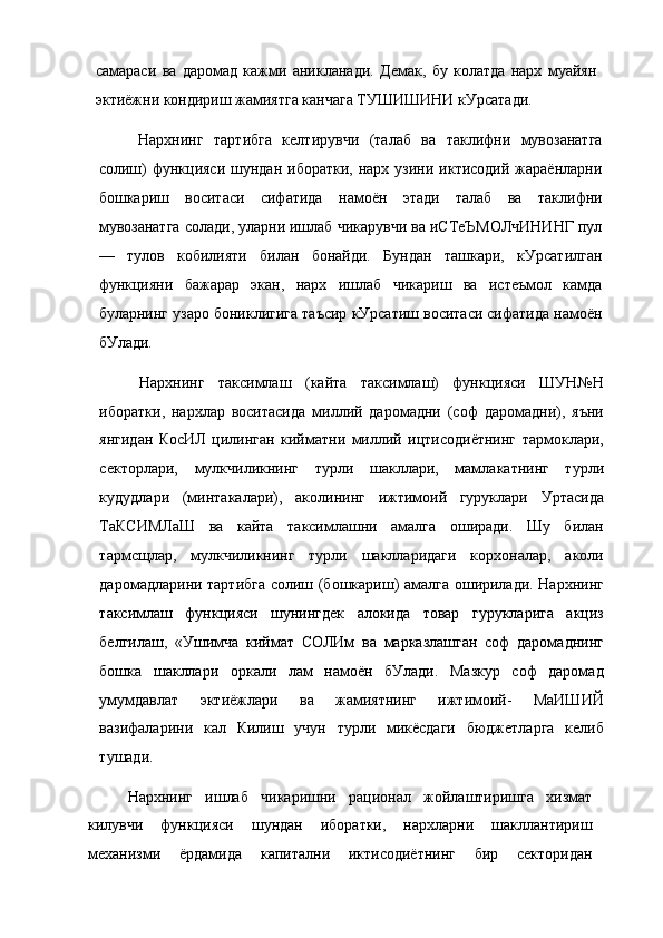 самараси   ва   даромад   кажми   аникланади.   Демак,   бу   колатда   нарх   муайян
эктиёжни кондириш жамиятга канчага ТУШИШИНИ кУрсатади.
Нархнинг   тартибга   келтирувчи   (талаб   ва   таклифни   мувозанатга
солиш)   функцияси  шундан  иборатки,  нарх узини  иктисодий  жараёнларни
бошкариш   воситаси   сифатида   намоён   этади   талаб   ва   таклифни
мувозанатга солади, уларни ишлаб чикарувчи ва иСТеЪМОЛчИНИНГ пул
—   тулов   кобилияти   билан   бонайди.   Бундан   ташкари,   кУрсатилган
функцияни   бажарар   экан,   нарх   ишлаб   чикариш   ва   истеъмол   камда
буларнинг узаро бониклигига таъсир кУрсатиш воситаси сифатида намоён
бУлади.
Нархнинг   таксимлаш   (кайта   таксимлаш)   функцияси   ШУН№Н
иборатки,   нархлар   воситасида   миллий   даромадни   (соф   даромадни),   яъни
янгидан   КосИЛ   цилинган   кийматни   миллий   ицтисодиётнинг   тармоклари,
секторлари,   мулкчиликнинг   турли   шакллари,   мамлакатнинг   турли
кудудлари   (минтакалари),   аколининг   ижтимоий   гуруклари   Уртасида
ТаКСИМЛаШ   ва   кайта   таксимлашни   амалга   оширади.   Шу   билан
тармсщлар,   мулкчиликнинг   турли   шаклларидаги   корхоналар,   аколи
даромадларини тартибга солиш (бошкариш) амалга оширилади. Нархнинг
таксимлаш   функцияси   шунингдек   алокида   товар   гурукларига   акциз
белгилаш,   «Ушимча   киймат   СОЛИм   ва   марказлашган   соф   даромаднинг
бошка   шакллари   оркали   лам   намоён   бУлади.   Мазкур   соф   даромад
умумдавлат   эктиёжлари   ва   жамиятнинг   ижтимоий-   МаИШИЙ
вазифаларини   кал   Килиш   учун   турли   микёсдаги   бюджетларга   келиб
тушади.
Нархнинг   ишлаб   чикаришни   рационал   жойлаштиришга   хизмат
килувчи   функцияси   шундан   иборатки,   нархларни   шакллантириш
механизми   ёрдамида   капитални   иктисодиётнинг   бир   секторидан