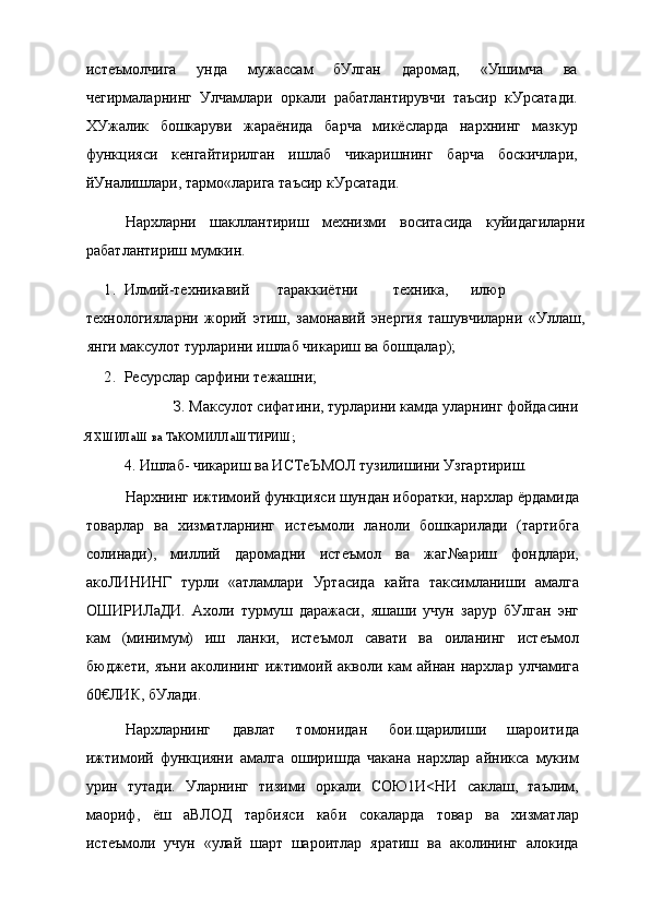 истеъмолчига   унда   мужассам   бУлган   даромад,   «Ушимча   ва
чегирмаларнинг   Улчамлари   оркали   рабатлантирувчи   таъсир   кУрсатади.
ХУжалик   бошкаруви   жараёнида   барча   микёсларда   нархнинг   мазкур
функцияси   кенгайтирилган   ишлаб   чикаришнинг   барча   боскичлари,
йУналишлари, тармо«ларига таъсир кУрсатади.
Нархларни   шакллантириш   мехнизми   воситасида   куйидагиларни
рабатлантириш мумкин.
1. Илмий-техникавий тараккиётни техника, илюр
технологияларни   жорий   этиш,   замонавий   энергия   ташувчиларни   «Уллаш,
янги максулот турларини ишлаб чикариш ва бошцалар);
2. Ресурслар сарфини тежашни;
З. Максулот сифатини, турларини камда уларнинг фойдасини
ЯХШИЛаШ ва ТаКОМИЛЛаШТИРИШ;
4. Ишлаб- чикариш ва ИСТеЪМОЛ тузилишини Узгартириш.
Нархнинг ижтимоий функцияси шундан иборатки, нархлар ёрдамида
товарлар   ва   хизматларнинг   истеъмоли   ланоли   бошкарилади   (тартибга
солинади),   миллий   даромадни   истеъмол   ва   жаг№ариш   фондлари,
акоЛИНИНГ   турли   «атламлари   Уртасида   кайта   таксимланиши   амалга
ОШИРИЛаДИ.   Ахоли   турмуш   даражаси,   яшаши   учун   зарур   бУлган   энг
кам   (минимум)   иш   ланки,   истеъмол   савати   ва   оиланинг   истеъмол
бюджети, яъни   аколининг  ижтимоий  акволи кам   айнан нархлар  улчамига
60€ЛИК, бУлади.
Нархларнинг   давлат   томонидан   бои.щарилиши   шароитида
ижтимоий   функцияни   амалга   оширишда   чакана   нархлар   айникса   муким
урин   тутади.   Уларнинг   тизими   оркали   СОЮ1И<НИ   саклаш,   таълим,
маориф,   ёш   аВЛОД   тарбияси   каби   сокаларда   товар   ва   хизматлар
истеъмоли   учун   «улай   шарт   шароитлар   яратиш   ва   аколининг   алокида 