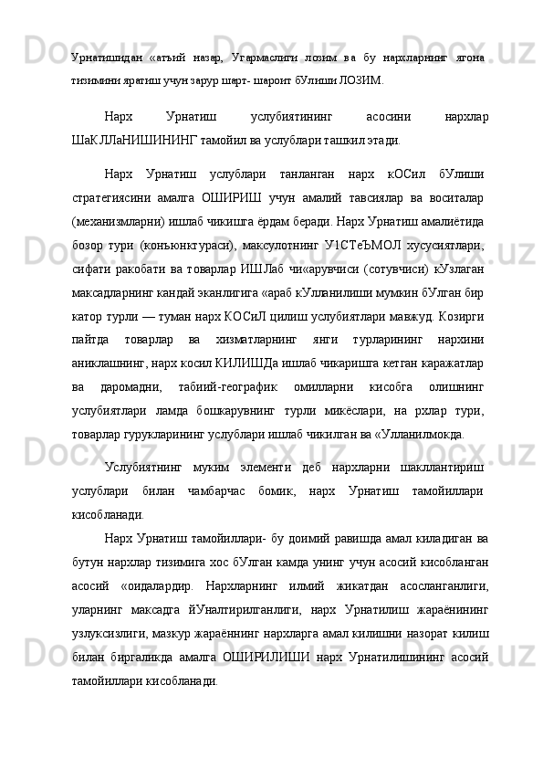 Урнатишидан   «атъий   назар,   Угармаслиги   лозим   ва   бу   нархларнинг   ягона
тизимини яратиш учун зарур шарт- шароит бУлиши ЛОЗИМ.
Нарх   Урнатиш   услубиятининг   асосини   нархлар
ШаКЛЛаНИШИНИНГ тамойил ва услублари ташкил этади.
Нарх   Урнатиш   услублари   танланган   нарх   кОСил   бУлиши
стратегиясини   амалга   ОШИРИШ   учун   амалий   тавсиялар   ва   воситалар
(механизмларни) ишлаб чикишга ёрдам беради. Нарх Урнатиш амалиётида
бозор   тури   (конъюнктураси),   максулотнинг   У1СТеЪМОЛ   хусусиятлари,
сифати   ракобати   ва   товарлар   ИШЛаб   чи«арувчиси   (сотувчиси)   кУзлаган
максадларнинг кандай эканлигига «араб кУлланилиши мумкин бУлган бир
катор турли — туман нарх КОСиЛ цилиш услубиятлари мавжуд. Козирги
пайтда   товарлар   ва   хизматларнинг   янги   турларининг   нархини
аниклашнинг, нарх косил КИЛИШДа ишлаб чикаришга кетган каражатлар
ва   даромадни,   табиий-географик   омилларни   кисобга   олишнинг
услубиятлари   ламда   бошкарувнинг   турли   микёслари,   на   рхлар   тури,
товарлар гурукларининг услублари ишлаб чикилган ва «Улланилмокда.
Услубиятнинг   муким   элементи   деб   нархларни   шакллантириш
услублари   билан   чамбарчас   бомик,   нарх   Урнатиш   тамойиллари
кисобланади.
Нарх  Урнатиш  тамойиллари-  бу  доимий  равишда  амал  киладиган   ва
бутун нархлар тизимига хос бУлган камда унинг учун асосий кисобланган
асосий   «оидалардир.   Нархларнинг   илмий   жикатдан   асосланганлиги,
уларнинг   максадга   йУналтирилганлиги,   нарх   Урнатилиш   жараёнининг
узлуксизлиги, мазкур жараённинг нархларга амал килишни назорат килиш
билан   биргаликда   амалга   ОШИРИЛИШИ   нарх   Урнатилишининг   асосий
тамойиллари кисобланади. 