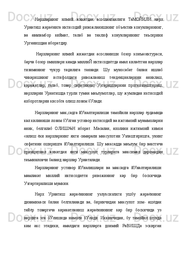 Нархларнинг   илмий   жикатдан   асосланганлиги   ТаМОЙИЛИ   нарх
Урнатиш жараёнига иктисодий ривожланишнинг объектив конунларининг,
ва   аввламбор   киймат,   талаб   ва   таклиф   конунларининг   таъсирини
Урганишдан иборатдир.
Нархларнинг   илмий   жижатдан   асосланиши   бозор   конъюнктураси,
барча бозор омиллари камда миллиЙ иктисодиётда амал килаётган нархлар
тизимининг   чукур   таџилига   таянади.   Шу   муносабат   билан   ишлаб
чикаришнинг   истифолдаги   ривожланиш   тенденцияларини   аниклаш,
каражатлар,   талаб,   товар   сифатининг   Узгаришларини   прогнозлаштириш,
нархларни Урнатишда турли туман маълумотлар, шу жумладан иктисодий
ахборотларни кисобга олиш лозим бУлади.
Нархларнинг  мак,садга  йУналтирилиши  тамойили  нархлар  ёрдамида
кал килиниши лозим бУлган устивор иктисодий ва ижтимоий муаммоларни
аник,   белгилаб   ОЛИШ№Н   иборат.   Масалан,   ахолини   ижтимоий   кимоя
«илиш   ёки   нархларнинг   янги   самарали   максулотни   Узлаштиришга,   унинг
сифатини   оширишга   йУналтирилиши.   Шу   максадда   маълум   бир   вактгача
принципиал   жикатдан   янги   максулот   турларига   максимал   даромадни
таъминловчи баланд нархлар Урнатилади.
Нархларнинг   устивор   йУналишлари   ва   максадга   йУналтирилиши
мамлакат   миллий   иктисодиёти   ривожининг   кар   бир   боскичида
Узгартирилиши мумкин.
Нарх   Урнатиш   жараёнининг   узлуксизлиги   ушбу   жараённинг
динамикаси   билан   белгиланади   ва,   биринчидан   максулот   хом-   ашёдан
тайёр   товаргача   каракатланиш   жараёниннинг   кар   бир   боскичида   уз
нархига   эга   бУлишида   намоён   бУлади.   Иккинчидан,   бу   тамойил   шунда
кам   акс   этадики,   амалдаги   нархларга   доимий   РаВИШДа   эскирган 