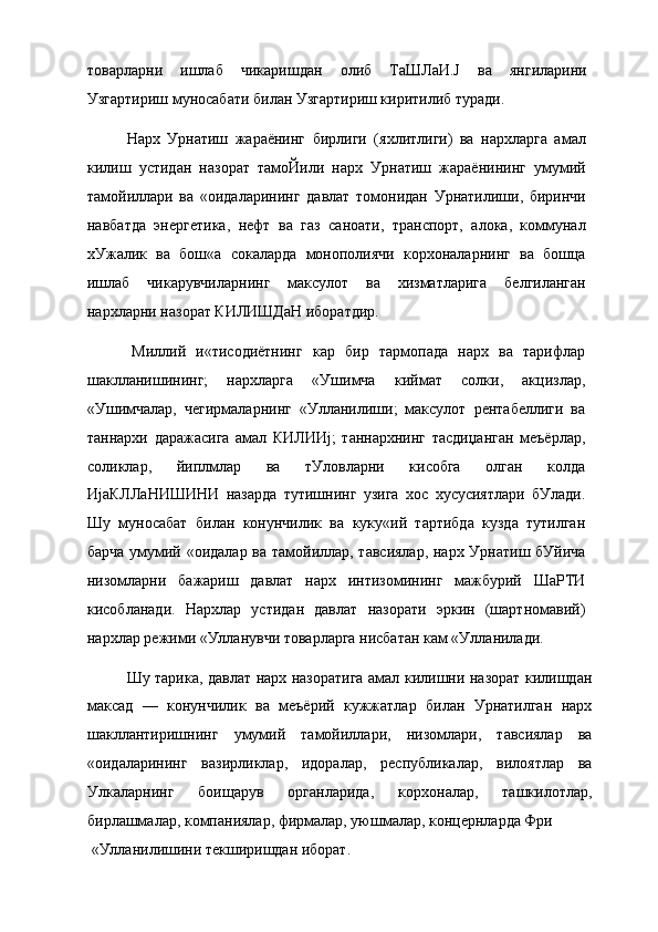 товарларни   ишлаб   чикаришдан   олиб   ТаШЛаИ.Ј   ва   янгиларини
Узгартириш муносабати билан Узгартириш киритилиб туради.
Нарх   Урнатиш   жараёнинг   бирлиги   (яхлитлиги)   ва   нархларга   амал
килиш   устидан   назорат   тамоЙили   нарх   Урнатиш   жараёнининг   умумий
тамойиллари   ва   «оидаларининг   давлат   томонидан   Урнатилиши,   биринчи
навбатда   энергетика,   нефт   ва   газ   саноати,   транспорт,   алока,   коммунал
хУжалик   ва   бош«а   сокаларда   монополиячи   корхоналарнинг   ва   бошца
ишлаб   чикарувчиларнинг   максулот   ва   хизматларига   белгиланган
нархларни назорат КИЛИШДаН иборатдир.
Миллий   и«тисодиётнинг   кар   бир   тармопада   нарх   ва   тарифлар
шаклланишининг;   нархларга   «Ушимча   киймат   солки,   акцизлар,
«Ушимчалар,   чегирмаларнинг   «Улланилиши;   максулот   рентабеллиги   ва
таннархи   даражасига   амал   КИЛИИј;   таннархнинг   тасдиџанган   меъёрлар,
соликлар,   йиплмлар   ва   тУловларни   кисобга   олган   колда
ИјаКЛЛаНИШИНИ   назарда   тутишнинг   узига   хос   хусусиятлари   бУлади.
Шу   муносабат   билан   конунчилик   ва   куку«ий   тартибда   кузда   тутилган
барча умумий «оидалар ва тамойиллар, тавсиялар, нарх Урнатиш бУйича
низомларни   бажариш   давлат   нарх   интизомининг   мажбурий   ШаРТИ
кисобланади.   Нархлар   устидан   давлат   назорати   эркин   (шартномавий)
нархлар режими «Улланувчи товарларга нисбатан кам «Улланилади.
Шу тарика, давлат нарх назоратига амал килишни назорат килишдан
максад   —   конунчилик   ва   меъёрий   кужжатлар   билан   Урнатилган   нарх
шакллантиришнинг   умумий   тамойиллари,   низомлари,   тавсиялар   ва
«оидаларининг   вазирликлар,   идоралар,   республикалар,   вилоятлар   ва
Улкаларнинг   боищарув   органларида,   корхоналар,   ташкилотлар,
бирлашмалар, компаниялар, фирмалар, уюшмалар, концернларда Фри
«Улланилишини текширишдан иборат. 