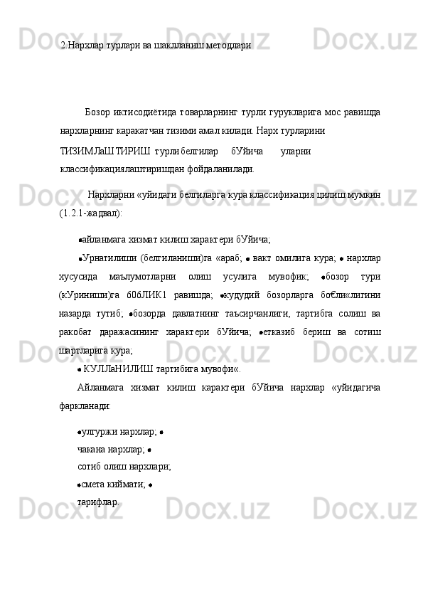 2.Нархлар турлари ва шаклланиш методлари
Бозор  иктисодиётида   товарларнинг  турли гурукларига  мос  равишда
нархларнинг каракатчан тизими амал килади. Нарх турларини
ТИЗИМЛаШТИРИШ турли белгилар бУйича уларни
классификациялаштиришдан фойдаланилади.
Нархларни «уйидаги белгиларга кура классификация цилиш мумкин
(1.2.1-жадвал):
айланмага хизмат килиш характери бУйича;
Урнатилиши  (белгиланиши)га  «араб;     вакт  омилига  кура;     нархлар
хусусида   маълумотларни   олиш   усулига   мувофик;   бозор   тури
(кУриниши)га   606ЛИК1   равишда;   кудудий   бозорларга   бо€ли«лигини
назарда   тутиб;   бозорда   давлатнинг   таъсирчанлиги,   тартибга   солиш   ва
ракобат   даражасининг   характери   бУйича;   етказиб   бериш   ва   сотиш
шартларига кура;
 КУЛЛаНИЛИШ тартибига мувофи«.
Айланмага   хизмат   килиш   карактери   бУйича   нархлар   «уйидагича
фаркланади:
улгуржи нархлар; 
чакана нархлар;   
сотиб олиш нархлари;
смета киймати; 
тарифлар. 