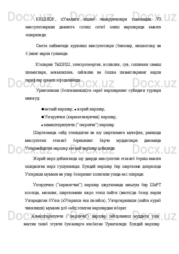 КИШЛОК,   хУжалиги   ишлаб   чикарувчилари   томонидан   УЗ
максулотларини   давлатга   сотиш   сотиб   олиш   нархларида   амалга
оширилади.
Смета   кийматида   курилиш   максулотлари   (бинолар,   иншоотлар   ва
б.)нинг нархи гуланади.
Юкларни  ТаШИШ,   электроэнергия,   иссиклик,   сув,   сопликни   самаш
хизматлари,   мекмонхона,   сайёклик   ва   бошка   хизматларнинг   нархи
тарифлар оркали ифодаланади.
Урнатилиши (белгиланиши)га  «араб   нархларнинг  «уйидаги  турлари
мавжуд:
катъий нархлар;   жорий нархлар;
Узгарувчан   (каракатланувчан)   нархлар;
 алмаштирилувчи (”сакровчи”) нархлар.
Шартномада   «айд   этиладиган   ва   шу   шартномага   мувофик,   равишда
максулотни   етказиб   беришнинг   барча   мудцатлари   давомида
Узгармайдиган нархлар катъий нархлар дейилади.
Жорий нарх дейилганда шу даврда максулотни етказиб бериш амалга
оширилган   нарх   тушунилади.   Бундай   нархлар   бир   шартнома   доирасида
Узгариши мумкин ва улар бозорнинг колатини узида акс эпиради.
Узгарувчан   (”каракатчан”)   нархлар   шартномада   маълум   бир   ШаРТ
асосида,   масалан,   шартномани   ижро   этиш   пайти   (вакти)да   бозор   нархи
Узгарадиган бУлса (кУтарилса ёки пасайса), Узгартирилиши (кайта куриб
чикилиши) мумкин деб «айд этилган нархлардан иборат.
Алмаштирилувчи   (”сакровчи”)   нархлар   тайёрланиш   муддати   узок
вактни   талаб   этувчи   буюмларга   нисбатан   Урнатилади.   Бундай   нархлар 