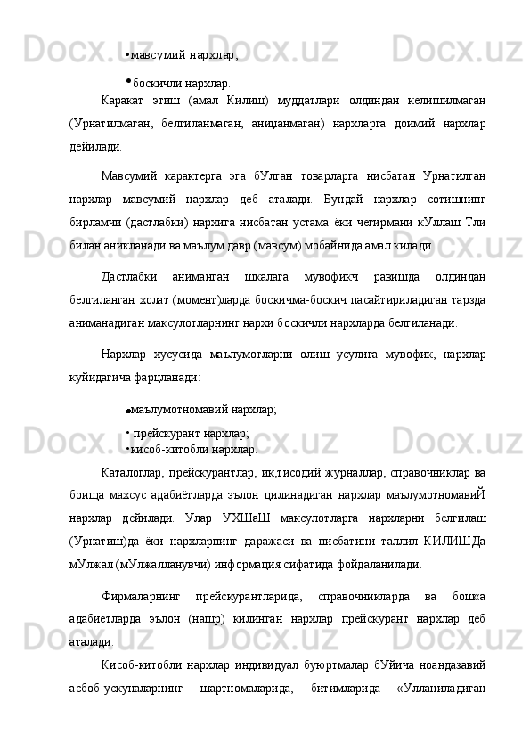 •мавсумий нархлар;
• боскичли нархлар.
Каракат   этиш   (амал   Килиш)   муддатлари   олдиндан   келишилмаган
(Урнатилмаган,   белгиланмаган,   аниџанмаган)   нархларга   доимий   нархлар
дейилади.
Мавсумий   карактерга   эга   бУлган   товарларга   нисбатан   Урнатилган
нархлар   мавсумий   нархлар   деб   аталади.   Бундай   нархлар   сотишнинг
бирламчи   (дастлабки)   нархига   нисбатан   устама   ёки   чегирмани   кУллаш   Тли
билан аникланади ва маълум давр (мавсум) мобайнида амал килади.
Дастлабки   аниманган   шкалага   мувофикч   равишда   олдиндан
белгиланган холат (момент)ларда боскичма-боскич пасайтириладиган тарзда
аниманадиган максулотларнинг нархи боскичли нархларда белгиланади.
Нархлар   хусусида   маълумотларни   олиш   усулига   мувофик,   нархлар
куйидагича фарцланади:
маълумотномавий нархлар;
• прейскурант нархлар;
•кисоб-китобли нархлар.
Каталоглар,   прейскурантлар,  ик,тисодий   журналлар,  справочниклар   ва
боища   махсус   адабиётларда   эълон   цилинадиган   нархлар   маълумотномавиЙ
нархлар   дейилади.   Улар   УХШаШ   максулотларга   нархларни   белгилаш
(Урнатиш)да   ёки   нархларнинг   даражаси   ва   нисбатини   таллил   КИЛИШДа
мУлжал (мУлжалланувчи) информация сифатида фойдаланилади.
Фирмаларнинг   прейскурантларида,   справочникларда   ва   бош«а
адабиётларда   эълон   (нашр)   килинган   нархлар   прейскурант   нархлар   деб
аталади.
Кисоб-китобли   нархлар   индивидуал   буюртмалар   бУйича   ноандазавий
асбоб-ускуналарнинг   шартномаларида,   битимларида   «Улланиладиган 