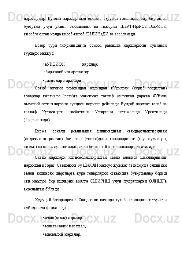 нархлардир.   Бундай   нархлар   мол   етказиб   берувчи   томонидан   кар   бир   аник,
буюртма   учун   унинг   техникавий   ва   тижорий   ШаРТ-ИјаРОИТЛаРИНИ
кисобга олган колда кисоб-китоб КИЛИНаДИ ва асосланади.
Бозор   тури   (кУриниши)га   бомик,   равишда   нархларнинг   «уйидаги
турлари мавжуд:
•аУКЦИОН   нархлар;
обиржавий котировкалар;
•савдолар нархлари.
Сотиб   олувчи   томонидан   олдиндан   кУрилган   (куриб   чицилган)
товарлар   партияси   (лоти)га   максимал   таклиф   «илинган   даража   бУйича
оммавий сотиш нархига аукцион нархлар дейилади. Бундай нархлар талаб ва
таклиф   Уртасидаги   нисбатнинг   Узгариши   натижасида   Урнатилади
(белгиланади).
Биржа   оркали   реализация   цилинадиган   стандартлаштирилган
(андозалаштирилган)   бир   тип   (тоифа)даги   товарларнинг   (шу   жумладан,
«имматли коюзларнинг хам) нархи биржавий котировкалар деб аталади.
Савдо   нархлари   ихтисослаштирилган   савдо   алокида   шаклларининг
нархидан иборат. Савдонинг бу ШаКЛИ махсус жужжат (тендер)да олдиндан
эълон   килинган   шартларга   кура   товарларни   етказишга   буюртмалар   бериш
ёки   маълум   бир   ишларни   амалга   ОШИРИШ   учун   пудратларни   ОЛИШГа
асосланган бУлади.
Худудий   бозорларга   бо€лиџигини   назарда   тутиб   нархларнинг   турлари
куйидагича фарманади:
•ягона (яхлит) нархлар;
•минта«авий нархлар;
•макаллий нархлар. 