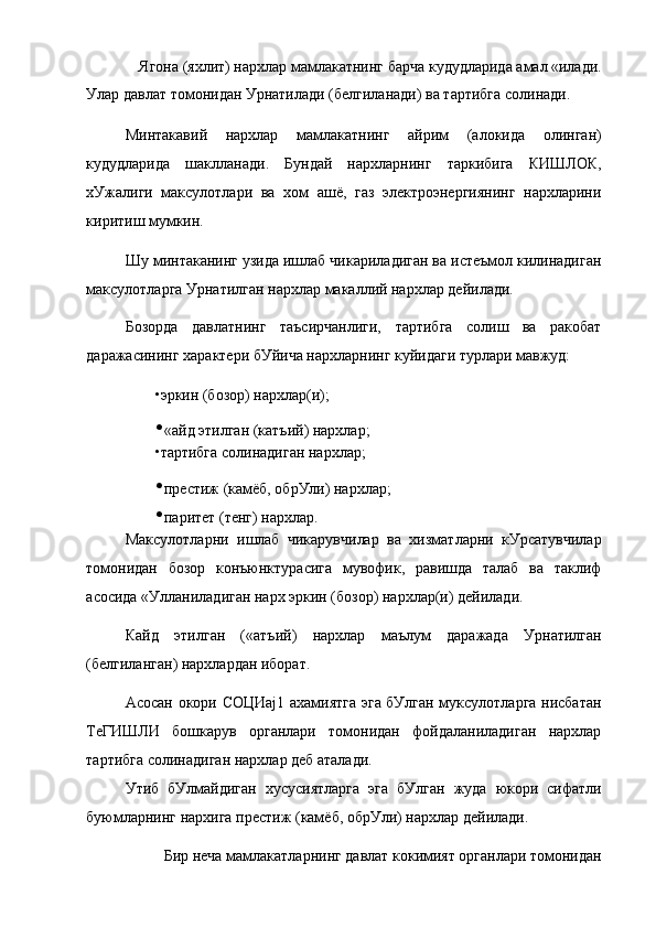 Ягона (яхлит) нархлар мамлакатнинг барча кудудларида амал «илади.
Улар давлат томонидан Урнатилади (белгиланади) ва тартибга солинади.
Минтакавий   нархлар   мамлакатнинг   айрим   (алокида   олинган)
кудудларида   шаклланади.   Бундай   нархларнинг   таркибига   КИШЛОК,
хУжалиги   максулотлари   ва   хом   ашё,   газ   электроэнергиянинг   нархларини
киритиш мумкин.
Шу минтаканинг узида ишлаб чикариладиган ва истеъмол килинадиган
максулотларга Урнатилган нархлар макаллий нархлар дейилади.
Бозорда   давлатнинг   таъсирчанлиги,   тартибга   солиш   ва   ракобат
даражасининг характери бУйича нархларнинг куйидаги турлари мавжуд:
•эркин (бозор) нархлар(и);
• «айд этилган (катъий) нархлар;
•тартибга солинадиган нархлар;
• престиж (камёб, обрУли) нархлар;
• паритет (тенг) нархлар.
Максулотларни   ишлаб   чикарувчилар   ва   хизматларни   кУрсатувчилар
томонидан   бозор   конъюнктурасига   мувофик,   равишда   талаб   ва   таклиф
асосида «Улланиладиган нарх эркин (бозор) нархлар(и) дейилади.
Кайд   этилган   («атъий)   нархлар   маълум   даражада   Урнатилган
(белгиланган) нархлардан иборат.
Асосан окори СОЦИај1 ахамиятга эга бУлган муксулотларга нисбатан
ТеГИШЛИ   бошкарув   органлари   томонидан   фойдаланиладиган   нархлар
тартибга солинадиган нархлар деб аталади.
Утиб   бУлмайдиган   хусусиятларга   эга   бУлган   жуда   юкори   сифатли
буюмларнинг нархига престиж (камёб, обрУли) нархлар дейилади.
Бир неча мамлакатларнинг давлат кокимият органлари томонидан