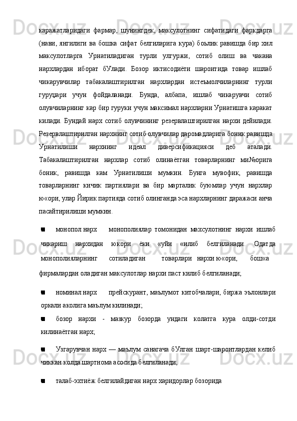 каражатларидаги   фармар,   шунингдек,   максулотнинг   сифатидаги   фаркдарга
(нави,  янгилиги  ва  бошка   сифат  белгиларига   кура)   боьлик  равишда  бир  хил
максулотларга   Урнатиладиган   турли   улгуржи,   сотиб   олиш   ва   чакана
нархлардан   иборат   бУлади.   Бозор   иктисодиёти   шароитида   товар   ишлаб
чикарувчилар   табакалаштирилган   нархлардан   истеъмолчиларнинг   турли
гуруџари   учун   фойдаланади.   Бунда,   албапа,   ишлаб   чикарувчи   сотиб
олувчиларнинг кар бир гуруки учун максимал нархларни Урнатишга каракат
килади.  Бундай   нарх  сотиб  олувчининг   резервлаштирилган  нархи  дейилади.
Резервлаштирилган нархнинг сотиб олувчилар даромадларига боник равишда
Урнатилиши   нархнинг   идеал   диверсификацияси   деб   аталади.
Табакалаштирилган   нархлар   сотиб   олинаётган   товарларнинг   ми№орига
боник,   равишда   кам   Урнатилиши   мумкин.   Бунга   мувофик,   равишда
товарларнинг   кичик   партиялари   ва   бир   марталик   буюмлар   учун   нархлар
ю«ори, улар Йирик партияда сотиб олинганда эса нархларнинг даражаси анча
пасайтирилиши мумкин.
монопол нарх монополиялар   томонидан   махсулотнинг   нархи   ишлаб
чикариш   нархидан   юкори   ёки   «уйи   «илиб   белгиланади.   Одатда
монополияларнинг сотиладиган товарлари нархи ю«ори, бош«а
фирмалардан оладиган максулотлар нархи паст килиб белгиланади;
номинал нарх прейскурант, маълумот китобчалари, биржа эълонлари
оркали аколига маълум килинади;
бозор   нархи   -   мазкур   бозорда   ундаги   колатга   кура   олди-сотди
килинаётган нарх;
Узгарувчан   нарх  —   маълум   санагача   бУлган   шарт-шароитлардан   келиб
чиккан колда шартнома асосида белгиланади;
талаб-эхтиёж белгилайдиган нарх харидорлар бозорида