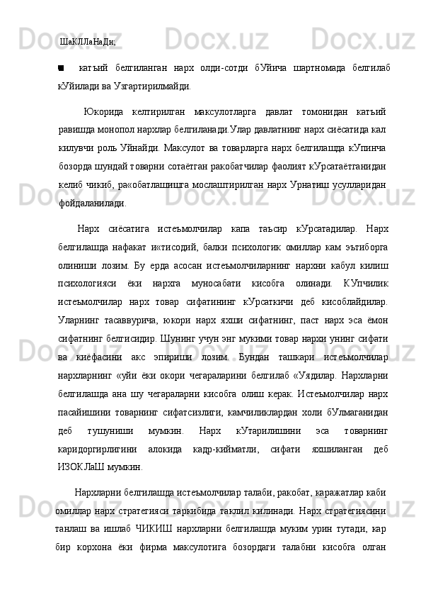 ШаКЛЛаНаДи;
катъий   белгиланган   нарх   олди-сотди   бУйича   шартномада   белгилаб
кУйилади ва Узгартирилмайди.
Юкорида   келтирилган   максулотларга   давлат   томонидан   катъий
равишда монопол нархлар белгиланади.Улар давлатнинг нарх сиёсатида кал
килувчи   роль   Уйнайди.   Максулот   ва   товарларга   нарх   белгилашда   кУпинча
бозорда шундай товарни сотаётган ракобатчилар фаолият кУрсатаётганидан
келиб чикиб, ра«обатлашишга  мослаштирилган нарх Урнатиш усулларидан
фойдаланилади.
Нарх   сиёсатига   истеъмолчилар   капа   таъсир   кУрсатадилар.   Нарх
белгилашда   нафакат   и«тисодий,   балки   психологик   омиллар   кам   эътиборга
олиниши   лозим.   Бу   ерда   асосан   истеъмолчиларнинг   нархни   кабул   килиш
психологияси   ёки   нархга   муносабати   кисобга   олинади.   КУпчилик
истеъмолчилар   нарх   товар   сифатининг   кУрсаткичи   деб   кисоблайдилар.
Уларнинг   тасаввурича,   юкори   нарх   яхши   сифатнинг,   паст   нарх   эса   ёмон
сифатнинг белгисидир. Шунинг учун энг мукими товар нархи унинг сифати
ва   киёфасини   акс   эпириши   лозим.   Бундан   ташкари   истеъмолчилар
нархларнинг   «уйи   ёки   окори   чегараларини   белгилаб   «Уядилар.   Нархларни
белгилашда   ана   шу   чегараларни   кисобга   олиш   керак.   Истеъмолчилар   нарх
пасайишини   товарнинг   сифатсизлиги,   камчиликлардан   холи   бУлмаганидан
деб   тушуниши   мумкин.   Нарх   кУтарилишини   эса   товарнинг
каридоргирлигини   алокида   кадр-кийматли,   сифати   яхшиланган   деб
ИЗОКЛаШ мумкин.
Нархларни белгилашда истеъмолчилар талаби, ракобат, каражатлар каби
омиллар   нарх   стратегияси   таркибида   таклил   килинади.   Нарх   стратегиясини
танлаш   ва   ишлаб   ЧИКИШ   нархларни   белгилашда   муким   урин   тутади,   кар
бир   корхона   ёки   фирма   максулотига   бозордаги   талабни   кисобга   олган 