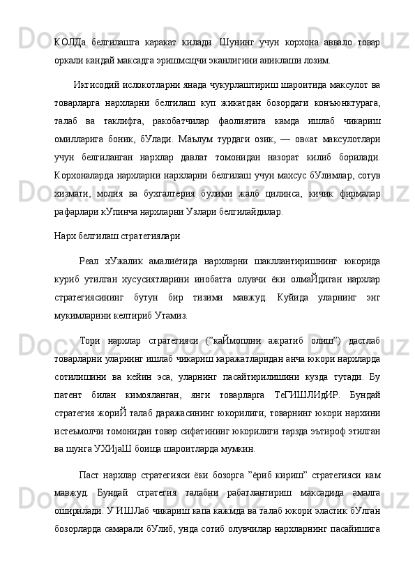 КОЛДа   белгилашга   каракат   килади.   Шунинг   учун   корхона   аввало   товар
оркали кандай максадга эришмсщчи эканлигини аниклаши лозим.
Иктисодий ислокотларни янада чукурлаштириш шароитида максулот ва
товарларга   нархларни   белгилаш   куп   жикатдан   бозордаги   конъюнктурага,
талаб   ва   таклифга,   ракобатчилар   фаолиятига   камда   ишлаб   чикариш
омилларига   боник,   бУлади.   Маълум   турдаги   озик,   —   ов«ат   максулотлари
учун   белгиланган   нархлар   давлат   томонидан   назорат   килиб   борилади.
Корхоналарда нархларни нархларни белгилаш учун махсус бУлимлар, сотув
хизмати,   молия   ва   бухгалтерия   булими   жалб   цилинса,   кичик   фирмалар
рафарлари кУпинча нархларни Узлари белгилайдилар.
Нарх белгилаш стратегиялари
Реал   хУжалик   амалиётида   нархларни   шакллантиришнинг   юкорида
куриб   утилган   хусусиятларини   инобатга   олувчи   ёки   олмаЙдиган   нархлар
стратегиясининг   бутун   бир   тизими   мавжуд.   Куйида   уларнинг   энг
мукимларини келтириб Утамиз.
Тори   нархлар   стратегияси   (”каЙмоплни   ажратиб   олиш”)   дастлаб
товарларни уларнинг ишлаб чикариш каражатларидан анча юкори нархларда
сотилишини   ва   кейин   эса,   уларнинг   пасайтирилишини   кузда   тутади.   Бу
патент   билан   кимояланган,   янги   товарларга   ТеГИШЛИдИР.   Бундай
стратегия жориЙ талаб даражасининг юкорилиги, товарнинг юкори нархини
истеъмолчи томонидан товар сифатининг юкорилиги тарзда эътироф этилган
ва шунга УХИјаШ боища шароитларда мумкин.
Паст   нархлар   стратегияси   ёки   бозорга   ”ёриб   кириш”   стратегияси   кам
мавжуд.   Бундай   стратегия   талабни   рабатлантириш   максадида   амалга
оширилади. У ИШЛаб чикариш капа кажмда ва талаб юкори эластик бУлган
бозорларда самарали бУлиб, унда сотиб олувчилар нархларнинг пасайишига 