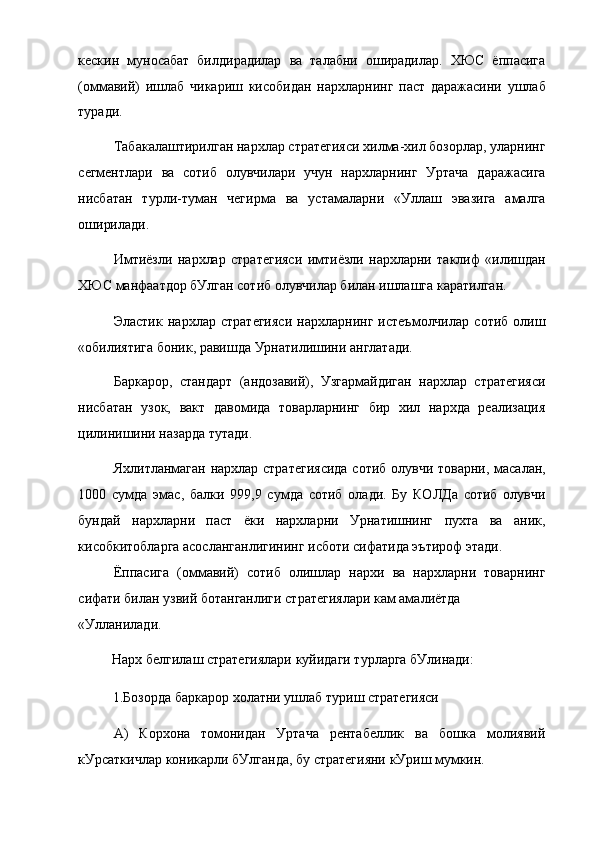 кескин   муносабат   билдирадилар   ва   талабни   оширадилар.   ХЮС   ёппасига
(оммавий)   ишлаб   чикариш   кисобидан   нархларнинг   паст   даражасини   ушлаб
туради.
Табакалаштирилган нархлар стратегияси хилма-хил бозорлар, уларнинг
сегментлари   ва   сотиб   олувчилари   учун   нархларнинг   Уртача   даражасига
нисбатан   турли-туман   чегирма   ва   устамаларни   «Уллаш   эвазига   амалга
оширилади.
Имтиёзли   нархлар   стратегияси   имтиёзли   нархларни   таклиф   «илишдан
ХЮС манфаатдор бУлган сотиб олувчилар билан ишлашга каратилган.
Эластик   нархлар   стратегияси   нархларнинг   истеъмолчилар   сотиб   олиш
«обилиятига боник, равишда Урнатилишини англатади.
Баркарор,   стандарт   (андозавий),   Узгармайдиган   нархлар   стратегияси
нисбатан   узок,   вакт   давомида   товарларнинг   бир   хил   нархда   реализация
цилинишини назарда тутади.
Яхлитланмаган нархлар стратегиясида сотиб олувчи товарни, масалан,
1000   сумда   эмас,   балки   999,9   сумда   сотиб   олади.   Бу   КОЛДа   сотиб   олувчи
бундай   нархларни   паст   ёки   нархларни   Урнатишнинг   пухта   ва   аник,
кисобкитобларга асосланганлигининг исботи сифатида эътироф этади.
Ёппасига   (оммавий)   сотиб   олишлар   нархи   ва   нархларни   товарнинг
сифати билан узвий ботанганлиги стратегиялари кам амалиётда
«Улланилади.
Нарх белгилаш стратегиялари куйидаги турларга бУлинади:
1.Бозорда баркарор холатни ушлаб туриш стратегияси
А)   Корхона   томонидан   Уртача   рентабеллик   ва   бошка   молиявий
кУрсаткичлар коникарли бУлганда, бу стратегияни кУриш мумкин. 