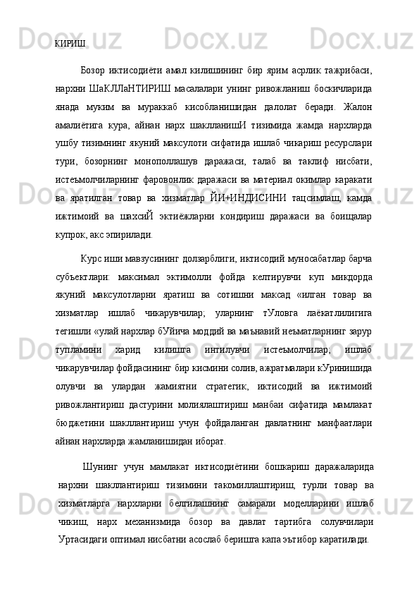 КИРИШ
Бозор   иктисодиёти   амал   килишининг   бир   ярим   асрлик   тажрибаси,
нархни   ШаКЛЛаНТИРИШ   масалалари   унинг   ривожланиш   боскичларида
янада   муким   ва   мураккаб   кисобланишидан   далолат   беради.   Жалон
амалиётига   кура,   айнан   нарх   шаклланишИ   тизимида   жамда   нархларда
ушбу тизимнинг якуний максулоти сифатида ишлаб чикариш ресурслари
тури,   бозорнинг   монополлашув   даражаси,   талаб   ва   таклиф   нисбати,
истеъмолчиларнинг   фаровонлик   даражаси   ва   материал   окимлар   каракати
ва   яратилган   товар   ва   хизматлар   ЙИ+ИНДИСИНИ   тацсимлаш,   камда
ижтимоий   ва   шахсиЙ   эктиёжларни   кондириш   даражаси   ва   боищалар
купрок, акс эпирилади.
Курс иши мавзусининг долзарблиги, иктисодий муносабатлар барча
субъектлари:   максимал   эктимолли   фойда   келтирувчи   куп   микдорда
якуний   максулотларни   яратиш   ва   сотишни   максад   «илган   товар   ва
хизматлар   ишлаб   чикарувчилар;   уларнинг   тУловга   лаёкатлилигига
тегишли «улай нархлар бУйича моддий ва маънавий неъматларнинг зарур
тупламини   харид   килишга   интилувчи   истеъмолчилар;   ишлаб
чикарувчилар фойдасининг бир кисмини солив, ажратмалари кУринишида
олувчи   ва   улардан   жамиятни   стратегик,   иктисодий   ва   ижтимоий
ривожлантириш   дастурини   молиялаштириш   манбаи   сифатида   мамлакат
бюджетини   шакллантириш   учун   фойдаланган   давлатнинг   манфаатлари
айнан нархларда жамланишидан иборат.
Шунинг   учун   мамлакат   иктисодиётини   бошкариш   даражаларида
нархни   шакллантириш   тизимини   такомиллаштириш,   турли   товар   ва
хизматларга   нархларни   белгилашнинг   самарали   моделларини   ишлаб
чикиш,   нарх   механизмида   бозор   ва   давлат   тартибга   солувчилари
Уртасидаги оптимал нисбатни асослаб беришга капа эътибор каратилади.