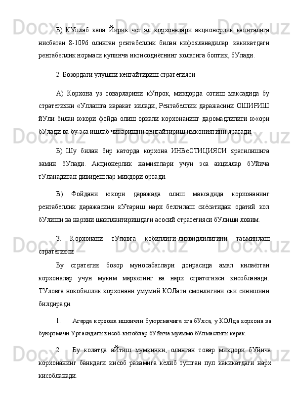 Б)   КУплаб   капа   Йирик   чет   эл   корхоналари   акционерлик   капиталига
нисбатан   8-1096   олинган   рентабеллик   билан   кифояланадилар.   какикатдаги
рентабеллик нормаси купинча иктисодиётнинг колатига боптик, бУлади.
2. Бозордаги улушни кенгайтириш стратегияси
А)   Корхона   уз   товарларини   кУпрок,   микдорда   сотиш   максадида   бу
стратегияни   «Уллашга   каракат   килади,   Рентабеллик   даражасини   ОШИРИШ
йУли   билан   юкори   фойда   олиш   оркали   корхонанинг   даромадлилиги   ю«ори
бУлади ва бу эса ишлаб чикаришни кенгайтириш имкониятини яратади.
Б)   Шу   билан   бир   каторда   корхона   ИНВеСТИЦИЯСИ   яратилишига
замин   бУлади.   Акционерлик   жамиятлари   учун   эса   акциялар   бУйича
тУланадиган дивидентлар микдори ортади.
В)   Фойдани   юкори   даражада   олиш   максадида   корхонанинг
рентабеллик   даражасини   кУтариш   нарх   белгилаш   сиёсатидан   одатий   кол
бУлиши ва нархни шакллантиришдаги асосий стратегияси бУлиши ловим.
З.   Корхонани   тУловга   кобиллиги-ликвидлилигини   таъминлаш
стратегияси
Бу   стратегия   бозор   муносабатлари   доирасида   амал   килаётган
корхоналар   учун   муким   маркетинг   ва   нарх   стратегияси   кисобланади.
ТУловга нокобиллик корхонани умумий КОЛати ёмонлигини ёки синишини
билдиради.
1. Агарда корхона ишончли буюртмачига эга бУлса, у КОЛда корхона ва
буюртмачи Уртасидаги кисоб-китоблар бУйича муаммо бУлмаслиги керак.
2. Бу   колатда   аЙтиш   мумкинки,   олинган   товар   микдори   бУйича
корхонанинг   банкдаги   кисоб   ракамига   келиб   тушган   пул   какикатдаги   нарх
кисобланади. 