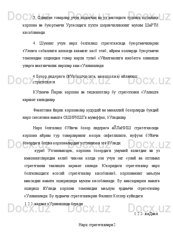 З.   Олинган   товарлар   учун   ишончли   ва   уз   вактидаги   туловга   кобиллик
корхона   ва   буюртмачи   Уртасидаги   пухта   шерикчиликнинг   муким   ШаРТИ
кисобланади.
4.   Шунинг   учун   нарх   белгилаш   стратегиясида   буюртмачиларни
тУловга   «обиллиги   алокида   акамият   касб   этиб,   айрим   колларда   буюртмачи
томонидан   олдиндан   товар   нархи   тулаб   «Уйилганлиги   инобатга   олиниши
уларга вактинчалик нархлар кам «Улланилади.
4.Бозор лидерига (йУлбошчисига, монополжа) айланиш 
стратегияси.
КУпинча   Йирик   корхона   ва   ташкилотлар   бу   стратегияни   «Уллашга
каракат киладилар.
Факатгина йирик корхоналар кудудий ва  макаллий бозорларда  бундай
нарх сиёсатини амалга ОШИРИШГа муваффак, бУладилар.
Нарх   белгилаш   бУйича   бозор   лидерига   аЙЛаНИШ   стратегиясида
корхона   айрим   тур   товарларнинг   юкори   сифатлилиги,   нуфузи   бУйича
бозордаги бошка корхоналардан устунликка эга бУлади.
куриб   Утганимиздек,   корхона   бозордаги   умумий   колатдан   ва   уз
имкониятларидан   келиб   чик«ан   колда   узи   учун   энг   «улай   ва   оптимал
стратегияни   танлашга   каракат   килади.   Юкоридаги   стратегиялар   нарх
белгилашдаги   асосий   стратегиялар   кисобланиб,   корхонанинг   маълум
максадни   амалга   оширишида   муким   кисобланади.   Бу   максадларни   амалга
ошириш   йУлида   корхона   томонидан   маълум   ёрдамчи   стратегиялар
«Улланилади. Бу ёрдамчи стратегияларни Филипп Котлер куйидаги
1.2.2-жадвал кУринишида беради
1.2.2- жаДвал.
Нарх стратегиялари2 