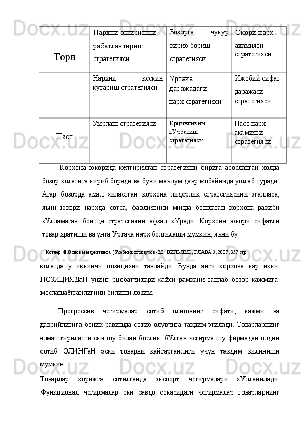 Тори Нархни оширишни 
рабатлантириш
стратегияси Бозорга   чукур
кириб бориш
стратегияси Окори нарх
ахамияти 
стратегияси
Нархни   кескин
кутариш стратегияси Уртача
даражадаги
нарх стратегияси Ижобий сифат
даражаси 
стратегияси
Паст Умрлаш стратегияси Ёрцинликни 
кУрсатиш 
стратегияси Паст нарх 
акамияти 
стратегияси
Корхона   юкорида   келтирилган   стратегияни   бирига   асосланган   холда
бозор колатига кириб боради ва буни маълум давр мобайнида ушлаб туради.
Агар   бозорда   амал   «илаётган   корхона   лидерлик   стратегиясини   эгалласа,
яъни   юкори   нархда   сотса,   фаолиятини   минда   бошлаган   корхона   ракиби
кУлламаган   бои.ща   стратегияни   афзал   кУради.   Корхона   юкори   сифатли
товар яратиши ва унга Уртача нарх белгилаши мумкин, яъни бу
Котлер Ф.Основы маркетинга [Учебник для вузов.-М.: ВИЛЬЯМС, ГЛАВА З, 2007, 357 стр
колатда   у   иккинчи   позицияни   танлайди.   Бунда   янги   корхона   кар   икки
ПОЗИЦИЯДаН   унинг   рцобатчилари   «айси   рамкани   танлаб   бозор   кажмига
мослашаётганлигини билиши лозим.
Прогрессив   чегирмалар   сотиб   олишнинг   сифати,   кажми   ва
даврийлигига боник равишда сотиб олувчига такдим этилади. Товарларнинг
алмаштирилиши ёки шу билан боелик, бУлган чегирма шу фирмадан олдин
сотиб   ОЛИНГаН   эски   товарни   кайтарганлиги   учун   такдим   килиниши
мумкин.
Товарлар   хорижга   сотилганда   экспорт   чегирмалари   «Улланилади.
Функционал   чегирмалар   ёки   савдо   сокасидаги   чегирмалар   товарларнинг 