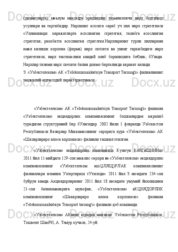 (хизматларга)   маълум   максадга   эришишни   таъминловчи   нарх   белгилаш
усуллари   ва   тартибидир.   Нархнинг   асосига   «араб   уч   хил   нарх   стратегияси
«Улланилади:   каражатларга   асосланган   стратегия;   талабга   асосланган
стратегия;   ракобатга   асосланган   стратегия.Нархларнинг   турли   хилларини
амал   килиши   корхона   (фирма)   нарх   сиёсати   ва   унинг   таркибидаги   нарх
стратегияси,   нарх   тактикасини   кандай   олиб   борилишига   бо€лик,   бУлади.
Нархлар тизими нарх сиёсати билан доимо биргаликда каракат килади.
З. «Узбектелеком» АК «TeIekommunikatsiya Transport Tarmog'i» филиалининг
ташкилий-ицтисодий характеристикаси
«Узбектелеком»   АК   «TeIekommunikatsiya   Transport   Tarmog'i»   филиали
«Узбектелеком»   акциядорлик   компаниясининг   бошкалардан   ажралиб
турадиган   структуравий   бир   бУлагидир.   2002   йили   1   февралда   Узбекистон
Республикаси   Вазирлар   Маккамасининг   «арорига   кура   «Узбектелеком»   АК
«Шахарлараро ало«а корхонаси» филиали ташкил этилган.
«Узбектелеком»   акциядорлик   компанияси   Кузатув   КеНГаШИНИнг
2011 йил 11 майдаги 129-сон мажлис «арори ва «Узбектелеком» акциядорлик
компаниясининг   «Узбектелеком   аш-ЏЛЯЩ)РЛ'АК   компаниясининг
филиаллари   номини   Узгартириш   тУтисида»   2011   йил   З   июндаги   234-сон
буйруи   камда   Акциядорларнинг   2011   йил   18   июндаги   умумий   йкилишини
21-сон   баённомаларига   мувофик,   «Узбектелеком»   аКЦИЯДОРЛИК
компаниясининг   «Шакарлараро   алока   корхонаси»   филиали
«Telekommunikatsiya Transport tarmog'i» филиали деб номланди.
«Узбектелеком»   АКнинг   юридик   манзили:   Узбекистон   Республикаси,
Тошкент ШакРИ, А. Темур кучаси, 24-уй. 