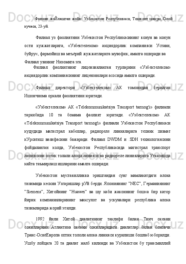 Филиал   жоЙлашган   жойи:   Узбекистон   Республикаси,   Тошкент   шакри,   Олой
кучаси, 23-уй.
Филиал   уз   фаолиятини   Узбекистон   Республикасининг   конун   ва   конун
ости   кужжатларига,   «Узбектелеком»   акциядорлик   компанияси   Устави,
буйру«, фармойиш ва меъёрий жужжатларига мувофик, амалга оширади ва
Филиал узининг Низомига эга.
Филиал   фаолиятнинг   лицензияланган   турларини   «Узбектелеком»
акциядорлик компаниясининг лицензиялари асосида амалга оширади.
Филиал   директори   «Узбектелеком»   АК   томонидан   берилган
Ишончнома оркали фаолиятини юритади.
«Узбектелеком»   АК   «Telekommunikatsiya   Transport   tarmog'i»   филиали
таркибида   10   та   бомама   фаолият   юритади.   «Узбектелеком»   АК
«Telekommunikatsiya   Transport   tarmog'i»   филиали   Узбекистон   Республикаси
кудудида   магистрал   кабеллар,   радиореле   линияларига   техник   хизмат
кУрсатиш   вазифасини   бажаради.   Филиал   DWDM   и   .SDH   технологиясини
фойдаланган   колда,   Узбекистон   Республикасида   магистрал   транспорт
линиясини оптик толали алоца линияси ва радиореле линияларига Утказишда
кайта таъмирлаш ишларини амалга оширади.
Узбекистон   мустакилликка   эришгандан   сунг   мамлакатдаги   алока
тизимида кескин Узгаришлар рУй берди. Япониянинг ”NEC”, Германиянинг
”Siemens”,   Хитойнинг   ”Huawei”   ва   шу   каби   жаконнинг   бош«а   бир   катор
йирик   компанияларининг   максулот   ва   ускуналари   республика   алока
тизимларида жорий этилди.
1992   йили   Хитой   давлатининг   таклифи   билан   Тинч   океани
сокилларини   Атлантика   океани   сокилларидаги   давлатлар   билан   боновчи
Транс-ОсиёЕвропа оптик тололи алока линияси курилиши бошлаб юборилди.
Ушбу   лойцага   20   та   давлат   жалб   килинди   ва   Узбекистон   бу   трансмиллий 