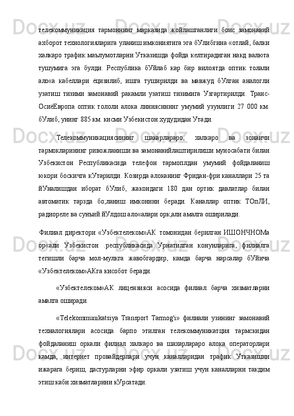 телекоммуникация   тармоннинг   марказида   жойлашганлиги   боис   замонавий
ахборот технологияларига уланиш имкониятига эга бУлибгина «отлай, балки
халкаро трафик маълумотларни Утказишда фойда келтирадиган накд валюта
тушумига   эга   булди.   Республика   бУйлаб   кар   бир   вилоятда   оптик   толали
ало«а   кабеллари   ёцизилиб,   ишга   туширилди   ва   мавжуд   бУлган   аналогли
узатиш   тизими   замонавий   ракамли   узатиш   тизимига   Узгартирилди.   Транс-
ОсиёЕвропа   оптик   тололи   алока   линиясининг   умумий   узунлиги   27   000   км.
бУлиб, унинг 885 км. кисми Узбекистон худудидан Утади.
Телекоммуникациясининг   шакарлараро,   халкаро   ва   зонаичи
тармокларининг ривожланиши ва замонавийлаштирилиши муносабати билан
Узбекистон   Республикасида   телефон   тармоплдан   умумий   фойдаланиш
юкори боскичга кУтарилди. Козирда алоканинг Фридан-фри каналлари 25 та
йУналишдан   иборат   бУлиб,   жакондаги   180   дан   ортик   давлатлар   билан
автоматик   тарзда   бо;ланиш   имконини   беради.   Каналлар   оптик   ТОпЛИ,
радиореле ва сунъий йУлдош ало«алари орк,али амалга оширилади.
Филиал   директори   «Узбектелеком»АК   томонидан   берилган   ИШОНЧНОМа
ор«али   Узбекистон   .республикасида   Урнатилган   конунларига,   филиалга
тегишли   барча   мол-мулкга   жавобгардир,   камда   барча   нарсалар   бУйича
«Узбектелеком»АКга кисобот беради.
«Узбектелеком»АК   лицензияси   асосида   филиал   барча   хизматларни
амалга оширади.
«Telekommunikatsiya   Transport   Tarmog'i»   филиали   узининг   замонавий
техналогиялари   асосида   барпо   этилган   телекоммуникатция   тармскидан
фойдаланиш   оркали   филиал   халкаро   ва   шахарлараро   алока   операторлари
камда,   интернет   провайдерлари   учун   каналларидан   трафик   Утказишни
ижарага   бериш,   дастурларни   эфир   оркали   узатиш   учун   каналларни   такдим
этиш каби хизматларини кУрсатади.