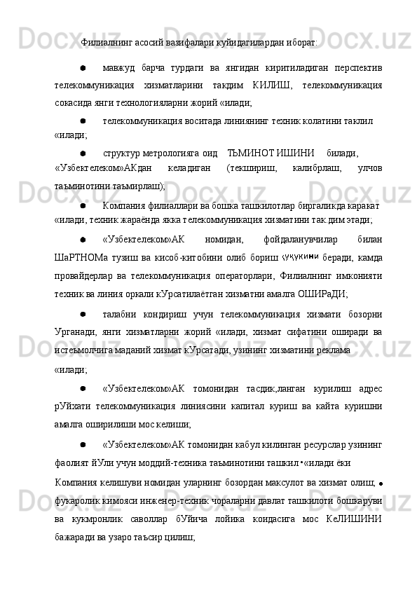 Филиалнинг асосий вазифалари куйидагилардан иборат:
мавжуд   барча   турдаги   ва   янгидан   киритиладиган   перспектив
телекоммуникация   хизматларини   такдим   КИЛИШ,   телекоммуникация
сокасида янги технологияларни жорий «илади;
телекоммуникация воситада линиянинг техник колатини таклил
«илади;
структур метрологияга оид ТЬМИНОТ ИШИНИ билади,
«Узбектелеком»АКдан   келадиган   (текшириш,   калибрлаш,   улчов
таъминотини таъмирлаш);
Компания филиаллари ва бошка ташкилотлар биргаликда каракат
«илади, техник жараёнда якка телекоммуникация хизматини так.дим этади;
«Узбектелеком»АК   номидан,   фойдаланувчилар   билан
ШаРТНОМа   тузиш   ва   кисоб-китобини   олиб   бориш     беради,   камда
провайдерлар   ва   телекоммуникация   операторлари,   Филиалнинг   имконияти
техник ва линия оркали кУрсатилаётган хизматни амалга ОШИРаДИ;
талабни   кондириш   учун   телекоммуникация   хизмати   бозорни
Урганади,   янги   хизматларни   жорий   «илади,   хизмат   сифатини   оширади   ва
истеъмолчига маданий хизмат кУрсатади, узининг хизматини реклама
«илади;
«Узбектелеком»АК   томонидан   тасдик,ланган   курилиш   адрес
рУйхати   телекоммуникация   линиясини   капитал   куриш   ва   кайта   куришни
амалга оширилиши мос келиши;
«Узбектелеком»АК томонидан кабул килинган ресурслар узининг
фаолият йУли учун моддий-техника таъминотини ташкил •«илади ёки
Компания келишуви номидан уларнинг бозордан максулот ва хизмат олиш; 
фукаролик кимояси инженер-техник чораларни давлат ташкилоти бошкаруви
ва   кукмронлик   саволлар   бУйича   лойика   коидасига   мос   КеЛИШИНИ
бажаради ва узаро таъсир цилиш; 