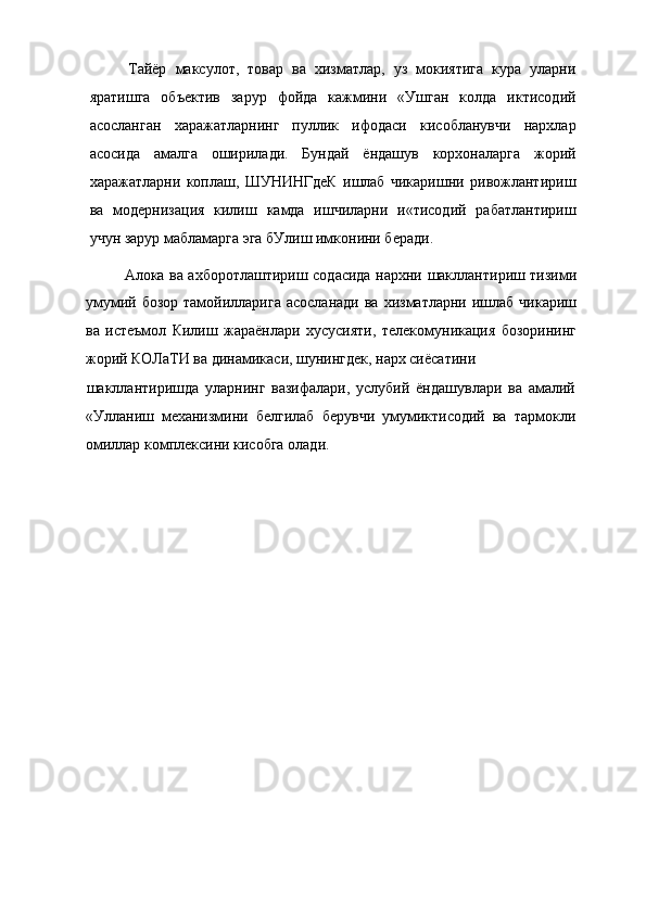 Тайёр   максулот,   товар   ва   хизматлар,   уз   мокиятига   кура   уларни
яратишга   объектив   зарур   фойда   кажмини   «Ушган   колда   иктисодий
асосланган   харажатларнинг   пуллик   ифодаси   кисобланувчи   нархлар
асосида   амалга   оширилади.   Бундай   ёндашув   корхоналарга   жорий
харажатларни   коплаш,   ШУНИНГдеК   ишлаб   чикаришни   ривожлантириш
ва   модернизация   килиш   камда   ишчиларни   и«тисодий   рабатлантириш
учун зарур мабламарга эга бУлиш имконини беради.
Алока ва ахборотлаштириш содасида нархни шакллантириш тизими
умумий бозор  тамойилларига  асосланади  ва  хизматларни ишлаб  чикариш
ва   истеъмол   Килиш   жараёнлари   хусусияти,   телекомуникация   бозорининг
жорий КОЛаТИ ва динамикаси, шунингдек, нарх сиёсатини
шакллантиришда   уларнинг   вазифалари,   услубий   ёндашувлари   ва   амалий
«Улланиш   механизмини   белгилаб   берувчи   умумиктисодий   ва   тармокли
омиллар комплексини кисобга олади.
