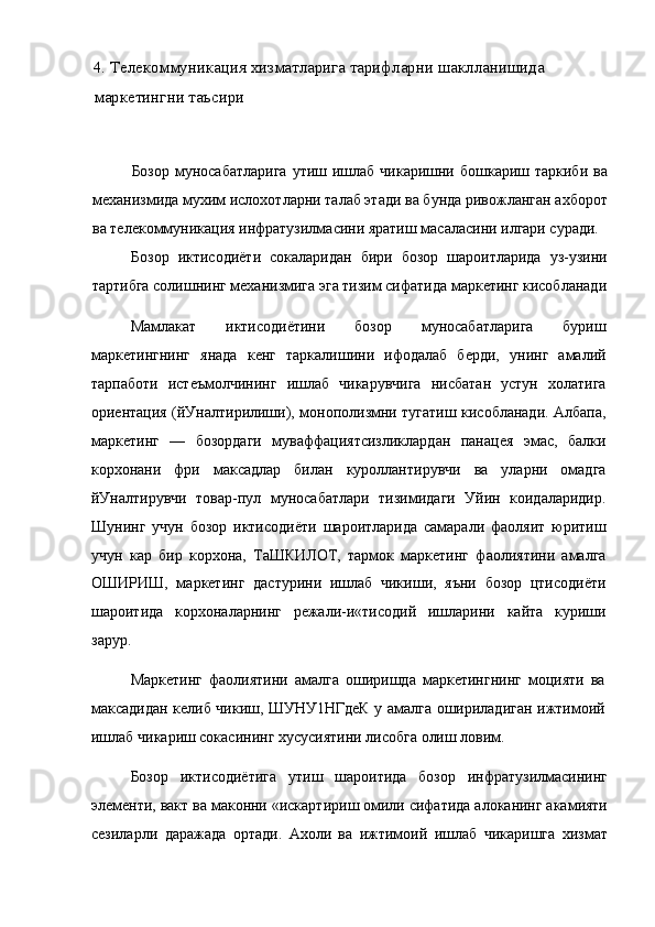 4. Телекоммуникация хизматларига тарифларни шаклланишида 
маркетингни таъсири
Бозор  муносабатларига  утиш ишлаб чикаришни бошкариш таркиби  ва
механизмида мухим ислохотларни талаб этади ва бунда ривожланган ахборот
ва телекоммуникация инфратузилмасини яратиш масаласини илгари суради.
Бозор   иктисодиёти   сокаларидан   бири   бозор   шароитларида   уз-узини
тартибга солишнинг механизмига эга тизим сифатида маркетинг кисобланади
Мамлакат   иктисодиётини   бозор   муносабатларига   буриш
маркетингнинг   янада   кенг   таркалишини   ифодалаб   берди,   унинг   амалий
тарпаботи   истеъмолчининг   ишлаб   чикарувчига   нисбатан   устун   холатига
ориентация (йУналтирилиши), монополизмни тугатиш кисобланади. Албапа,
маркетинг   —   бозордаги   муваффациятсизликлардан   панацея   эмас,   балки
корхонани   фри   максадлар   билан   куроллантирувчи   ва   уларни   омадга
йУналтирувчи   товар-пул   муносабатлари   тизимидаги   Уйин   коидаларидир.
Шунинг   учун   бозор   иктисодиёти   шароитларида   самарали   фаоляит   юритиш
учун   кар   бир   корхона,   ТаШКИЛОТ,   тармок   маркетинг   фаолиятини   амалга
ОШИРИШ,   маркетинг   дастурини   ишлаб   чикиши,   яъни   бозор   цтисодиёти
шароитида   корхоналарнинг   режали-и«тисодий   ишларини   кайта   куриши
зарур.
Маркетинг   фаолиятини   амалга   оширишда   маркетингнинг   моцияти   ва
максадидан келиб чикиш, ШУНУ1НГдеК у амалга ошириладиган ижтимоий
ишлаб чикариш сокасининг хусусиятини лисобга олиш ловим.
Бозор   иктисодиётига   утиш   шароитида   бозор   инфратузилмасининг
элементи, вакт ва маконни «искартириш омили сифатида алоканинг акамияти
сезиларли   даражада   ортади.   Ахоли   ва   ижтимоий   ишлаб   чикаришга   хизмат 