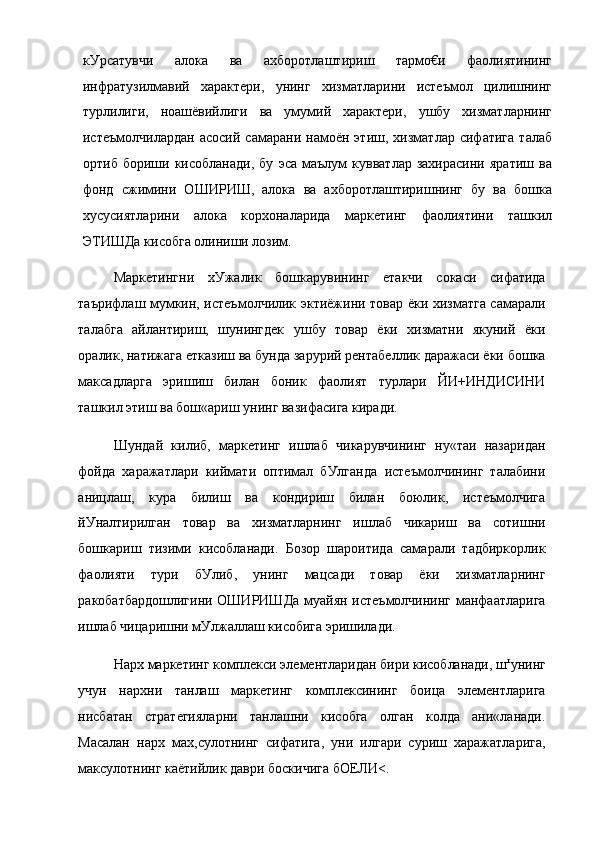 кУрсатувчи   алока   ва   ахборотлаштириш   тармо€и   фаолиятининг
инфратузилмавий   характери,   унинг   хизматларини   истеъмол   цилишнинг
турлилиги,   ноашёвийлиги   ва   умумий   характери,   ушбу   хизматларнинг
истеъмолчилардан   асосий   самарани   намоён   этиш,   хизматлар   сифатига   талаб
ортиб   бориши   кисобланади,   бу   эса   маълум   кувватлар   захирасини   яратиш   ва
фонд   сжимини   ОШИРИШ,   алока   ва   ахборотлаштиришнинг   бу   ва   бошка
хусусиятларини   алока   корхоналарида   маркетинг   фаолиятини   ташкил
ЭТИШДа кисобга олиниши лозим.
Маркетингни   хУжалик   бошкарувининг   етакчи   сокаси   сифатида
таърифлаш мумкин, истеъмолчилик эктиёжини товар ёки хизматга самарали
талабга   айлантириш,   шунингдек   ушбу   товар   ёки   хизматни   якуний   ёки
оралик, натижага етказиш ва бунда зарурий рентабеллик даражаси ёки бошка
максадларга   эришиш   билан   боник   фаолият   турлари   ЙИ+ИНДИСИНИ
ташкил этиш ва бош«ариш унинг вазифасига киради.
Шундай   килиб,   маркетинг   ишлаб   чикарувчининг   ну«таи   назаридан
фойда   харажатлари   киймати   оптимал   бУлганда   истеъмолчининг   талабини
аницлаш,   кура   билиш   ва   кондириш   билан   боюлик,   истеъмолчига
йУналтирилган   товар   ва   хизматларнинг   ишлаб   чикариш   ва   сотишни
бошкариш   тизими   кисобланади.   Бозор   шароитида   самарали   тадбиркорлик
фаолияти   тури   бУлиб,   унинг   мацсади   товар   ёки   хизматларнинг
ракобатбардошлигини ОШИРИШДа  муайян истеъмолчининг манфаатларига
ишлаб чицаришни мУлжаллаш кисобига эришилади.
Нарх маркетинг комплекси элементларидан бири кисобланади, ш т
унинг
учун   нархни   танлаш   маркетинг   комплексининг   боица   элементларига
нисбатан   стратегияларни   танлашни   кисобга   олган   колда   ани«ланади.
Масалан   нарх   мах,сулотнинг   сифатига,   уни   илгари   суриш   харажатларига,
максулотнинг каётийлик даври боскичига бОЕЛИ<. 