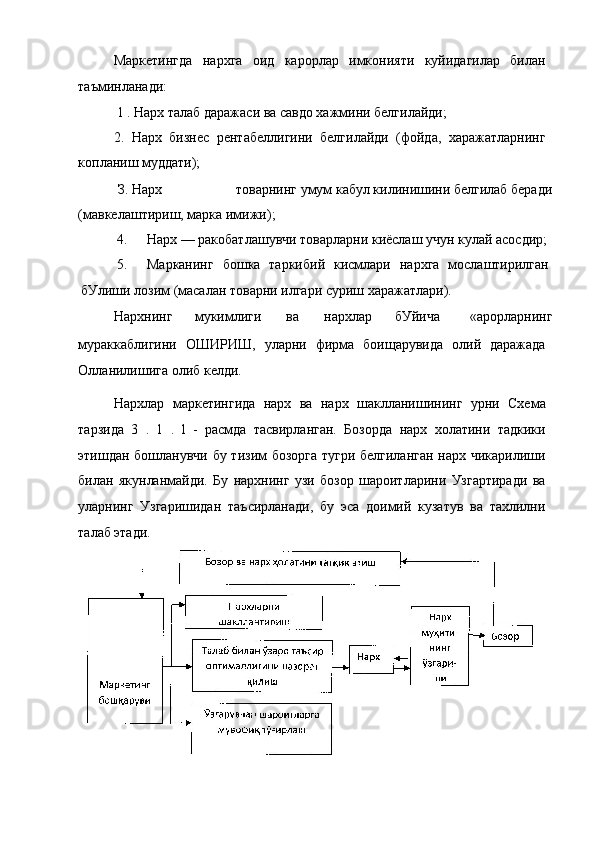 Маркетингда   нархга   оид   карорлар   имконияти   куйидагилар   билан
таъминланади:
1 . Нарх талаб даражаси ва савдо хажмини белгилайди;
2.   Нарх   бизнес   рентабеллигини   белгилайди   (фойда,   харажатларнинг
копланиш муддати);
З. Нарх товарнинг умум кабул килинишини белгилаб беради
(мавкелаштириш, марка имижи);
4. Нарх — ракобатлашувчи товарларни киёслаш учун кулай асосдир;
5. Марканинг   бошка   таркибий   кисмлари   нархга   мослаштирилган
бУлиши лозим (масалан товарни илгари суриш харажатлари).
Нархнинг мукимлиги ва нархлар бУйича «арорларнинг
мураккаблигини   ОШИРИШ,   уларни   фирма   боищарувида   олий   даражада
Олланилишига олиб келди.
Нархлар   маркетингида   нарх   ва   нарх   шаклланишининг   урни   Схема
тарзида   3   .   1   .   l   -   расмда   тасвирланган.   Бозорда   нарх   холатини   тадкики
этишдан бошланувчи бу тизим бозорга тугри белгиланган нарх чикарилиши
билан   якунланмайди.   Бу   нархнинг   узи   бозор   шароитларини   Узгартиради   ва
уларнинг   Узгаришидан   таъсирланади,   бу   эса   доимий   кузатув   ва   тахлилни
талаб этади. 