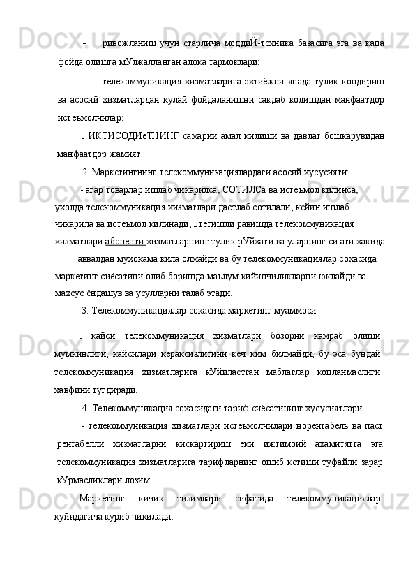 - ривожланиш   учун   етарлича   моддиЙ-техника   базасига   эга   ва   капа
фойда олишга мУлжалланган алока тармоклари;
- телекоммуникация хизматларига эхтиёжни янада тулик кондириш
ва   асосий   хизматлардан   кулай   фойдаланишни   сакдаб   колишдан   манфаатдор
истеъмолчилар;
  ИКТИСОДИёТНИНГ   самарии   амал   килиши   ва   давлат   бошкарувидан
манфаатдор жамият.
2. Маркетингнинг телекоммуникациялардаги асосий хусусияти:
- агар товарлар ишлаб чикарилса, СОТИЛСа ва истеъмол килинса, 
ухолда телекоммуникация хизматлари дастлаб сотилали, кейин ишлаб 
чикарила ва истеъмол килинади;   тегишли равишда телекоммуникация 
хизматлари  абоненти  хизматларнинг тулик рУйхати ва уларнинг си ати хакида
аввалдан мухокама кила олмайди ва бу телекоммуникациялар сохасида 
маркетинг сиёсатини олиб боришда маълум кийинчиликларни юклайди ва 
махсус ёндашув ва усулларни талаб этади.
З. Телекоммуникациялар сокасида маркетинг муаммоси:
  кайси   телекоммуникация   хизматлари   бозорни   камраб   олиши
мумкинлиги,   кайсилари   кераксизлигини   кеч   ким   билмайди,   бу   эса   бундай
телекоммуникация   хизматларига   кУйилаётган   маблаглар   копланмаслиги
хавфини тугдиради.
4. Телекоммуникация сохасидаги тариф сиёсатининг хусусиятлари:
-   телекоммуникация   хизматлари   истеъмолчилари   норентабель   ва   паст
рентабелли   хизматларни   кискартириш   ёки   ижтимоий   ахамитятга   эга
телекоммуникация   хизматларига   тарифларнинг   ошиб  кетиши   туфайли  зарар
кУрмасликлари лозим.
Маркетинг   кичик   тизимлари   сифатида   телекоммуникациялар
куйидагича куриб чикилади: 