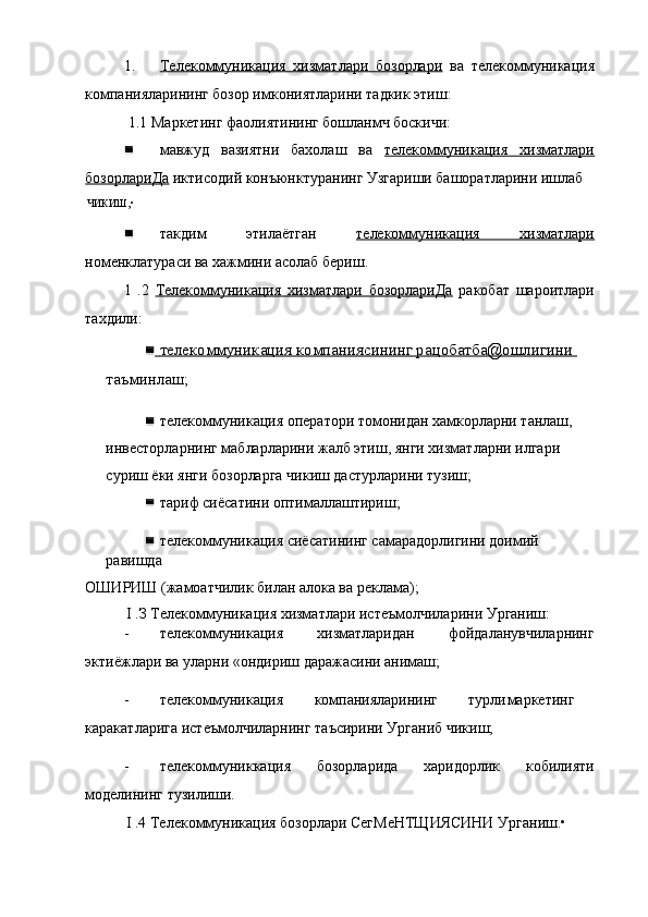 1. Телекоммуникация   хизматлари   бозорлари      ва   телекоммуникация
компанияларининг бозор имкониятларини тадкик этиш:
1.1 Маркетинг фаолиятининг бошланмч боскичи:
мавжуд   вазиятни   бахолаш   ва   телекоммуникация   хизматлари
бозорлариДа  иктисодий конъюнктуранинг Узгариши башоратларини ишлаб
ЧИКИШ,•
такдим   этилаётган   телекоммуникация   хизматлари
номенклатураси ва хажмини асолаб бериш.
1   .2   Телекоммуникация   хизматлари   бозорлариДа   ракобат   шароитлари
тахдили:
    телекоммуникация компаниясининг рацобатба@ошлигини    
таъминлаш;
телекоммуникация оператори томонидан хамкорларни танлаш, 
инвесторларнинг мабларларини жалб этиш, янги хизматларни илгари 
суриш ёки янги бозорларга чикиш дастурларини тузиш;
тариф сиёсатини оптималлаштириш;
телекоммуникация сиёсатининг самарадорлигини доимий 
равишда
ОШИРИШ (жамоатчилик билан алока ва реклама);
I .З Телекоммуникация хизматлари истеъмолчиларини Урганиш:
- телекоммуникация   хизматларидан   фойдаланувчиларнинг
эктиёжлари ва уларни «ондириш даражасини анимаш;
- телекоммуникация компанияларининг  турли маркетинг
каракатларига истеъмолчиларнинг таъсирини Урганиб чикиш;
- телекоммуниккация   бозорларида   харидорлик   кобилияти
моделининг тузилиши.
I .4 Телекоммуникация бозорлари СегМеНТЩИЯСИНИ Урганиш.• 