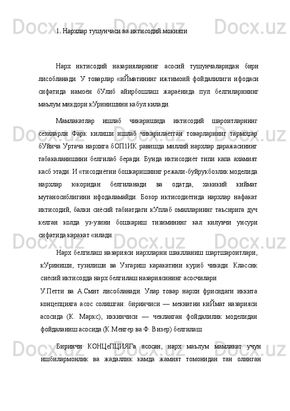 1. Нархлар тушунчаси ва иктисодий мокияти
Нарх   иктисодий   назарияларнинг   асосий   тушунчаларидан   бири
лисобланади.   У   товарлар   «иЙматининг   ижтимоий   фойдалилиги   ифодаси
сифатида   намоён   бУлиб   айирбошлаш   жараёнида   пул   белгиларининг
маълум микдори кУринишини кабул килади.
Мамлакатлар   ишлаб   чикаришида   иктисодий   шароитларнинг
сезиларли   Фарк   килиши   ишлаб   чикарилаётган   товарларнинг   тармоџар
бУйича Уртача нархига бОП1ИК равишда миллий нархлар даражасининг
табакаланишини   белгилаб   беради.   Бунда   иктисодиёт   типи   капа   ахамият
касб этади. И «тисодиётни бошкаришнинг режали-буйрукбозлик моделида
нархлар   юкоридан   белгиланади   ва   одатда,   хакикий   киймат
мутаносиблигини   ифодаламайди.   Бозор   иктисодиётида   нархлар   нафакат
иктисодий,   балки   сиёсий   табиатдаги   кУплаб   омилларнинг   таъсирига   дуч
келган   колда   уз-узини   бошкариш   тизимининг   кал   килувчи   унсури
сифатида каракат «илади.
Нарх   белгилаш   назарияси   нархларни   шаклланиш   шартшароитлари,
кУриниши,   тузилиши   ва   Узгариш   каракатини   куриб   чикади.   Классик
сиёсий иктисодда нарх белгилаш назариясининг асосчилари
У.Петти   ва   А.Смит   лисобланади.   Улар   товар   нархи   фрисидаги   иккита
концепцияга   асос   солишган:   биринчиси   —   мекнатни   киЙмат   назарияси
асосида   (К.   Маркс),   иккинчиси   —   чекланган   фойдалилик   моделидан
фойдаланиш асосида (К.Менгер ва Ф. Визер) белгилаш.
Биринчи   КОНЦеПЦИЯГа   асосан,   нарх   маълум   мамлакат   учун
ишбилармонлик   ва   жадаллик   камда   жамият   томонидан   тан   олинган