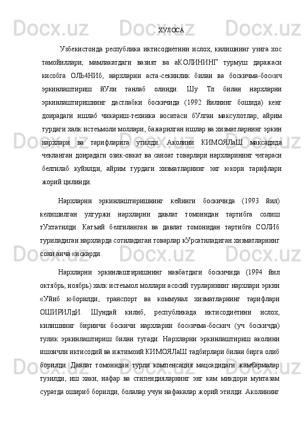 ХУЛОСА
Узбекистонда   республика   иктисодиётини   ислох,   килишнинг   узига   хос
тамойиллари,   мамлакатдаги   вазият   ва   аКОЛИНИНГ   турмуш   даражаси
кисобга   ОЛЬ4НИб,   нархларни   аста-секинлик   билан   ва   боскичма-бос«ич
эркинлаштириш   йУли   танлаб   олинди.   Шу   Тл   билан   нархларни
эркинлаштиришнинг   дастлабки   боскичида   (1992   йилнинг   бошида)   кенг
доирадаги   ишлаб   чикариш-техника   воситаси   бУлган   максулотлар,   айрим
турдаги халк истеъмоли моллари, бажарилган ишлар ва хизматларнинг эркин
нархлари   ва   тарифларига   утилди.   Аколини   КИМОЯЛаШ   максадида
чекланган  доирадаги   озик-овкат  ва саноат  товарлари  нархларининг  чегараси
белгилаб   куйилди,   айрим   турдаги   хизматларнинг   энг   юкори   тарифлари
жорий цилинди.
Нархларни   эркинлаштиришнинг   кейинги   боскичида   (1993   йил)
келишилган   улгуржи   нархларни   давлат   томонидан   тартибга   солиш
тУхтатилди.   Катъий   белгиланган   ва   давлат   томонидан   тартибга   СОЛИб
туриладиган нархларда сотиладиган товарлар кУрсатиладиган хизматларнинг
сони анча «искарди.
Нархларни   эркинлаштиришнинг   навбатдаги   боскичида   (1994   йил
октябрь, ноябрь) халк истеъмол моллари асосий турларининг нархлари эркин
«Уйиб   юборилди,   транспорт   ва   коммунал   хизматларнинг   тарифлари
ОШИРИЛдИ.   Шундай   килиб,   республикада   иктисодиётини   ислох,
килишнинг   биринчи   боскичи   нархларни   бос«ичма-боскич   (уч   боскичда)
тулик   эркинлаштириш   билан   тугади.   Нархларни   эркинлаштириш   аколини
ишончли иктисодий ва ижтимоий КИМОЯЛаШ тадбирлари билан бирга олиб
борилди.   Давлат   томонидан   турли   компенсация   мацсадидаги   жам€армалар
тузилди,   иш   хаки,   нафар   ва   стипендияларнинг   энг   кам   микдори   мунтазам
суратда ошириб борилди, болалар учун нафакалар жорий этилди. Аколининг 