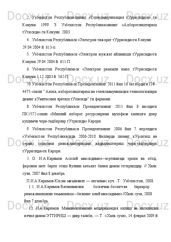 2.   Узбекистон   Республикасининг   «Телекоммуникация   тУррисидаги»   ги
Конуни.   1999.   З.   Узбекистон   Республикасининг   «Ахборотлаштириш
тУтисида» ги Конуни. 2003.
4. Узбекистон Республикаси «Электрон тижорат тУррисида»ги Конуни
29.04.2004 й. 613-п.
5. Узбекистон  Республикаси «Электрон  жужжат айланиши тУррисида»ги
Конуни 29.04.2004 й. 611-П.
6. Узбекистон   Республикаси   «Электрон   ракамли   имзо   тУгрисида»ги
Конуни 1.12.2003 й. 562-П.
70 Узбекистон Республикаси Президентининг 2011 йил 16 октябрдаги ПФ-
4475-сонли ” Алока, ахборотлаштириш ва телекоммуникация технологиялари
давлат кУмитасини яратиш тУписида” ги фармони.
8. Узбекистон   Республикаси   Президентининг   2011   йил   8   июлдаги
ПК1572-сонли   «Миллий   ахборот   ресурсларини   мухофаза   килишга   доир
кушимча чора-тадбирлар тУтрисида» Карори.
9. Узбекистон   Республикаси   Президентининг   2006   йил   7   апрелдаги
«Узбекистон   Республикасида   2006-2010   йилларда   хизмат   кУрсатиш   ва
сервис   сохасини   ривожлантиришни   жадаллаштириш   чора-тадбирлари
тУррисида»ги Карори.
1   О.   И.А.Каримов   Асосий   максадимиз—юртимизда   эркин   ва   обод,
фаровон   хаёт   барпо   этиш   йулини   катьият   билан   давом   этгиришдир.   //   Халк
сузи, 2007 йил 8 декабрь
П.И.А.Каримов Юксак маънавият — енгилмас куч. -Т.: Узбекистон, 2008.
1 1 . И.А.Каримов Ватанимизни боскичма-боскич ва баркарор 
ривожланишини таъминлаш—бизнинг олий максадимиз.//Халк сузи, 2008 
йил 7 декабрь.
12.   И.А.Каримов.   Мамлакатимизни   модернизация   килиш   ва   янгилашни
изчил давом ЭТТИРИШ — давр талаби, — Т.: «Халк сузи», 14 феврал 2009 й 