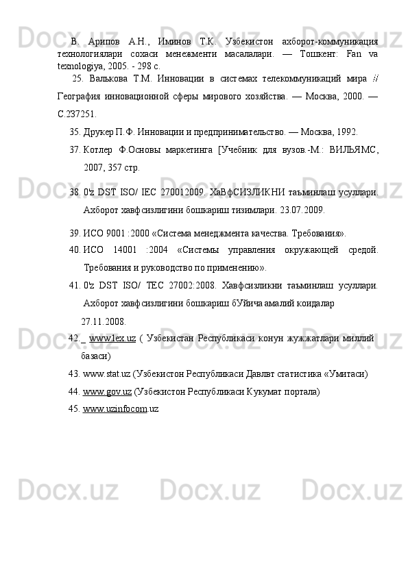 В.   Арипов   А.Н.,   Иминов   Т.К.   Узбекистон   ахборот-коммуникация
технологиялари   сохаси   менежменти   масалалари.   —   Тошкент:   Fan   va
texnologiya, 2005. - 298 с.
25.   Валькова   Т.М.   Инновации   в   системах   телекоммуникаций   мира  
География   инновационной   сферы   мирового   хозяйства.   —   Москва,   2000.   —
С.2З7251.
35. Друкер П.Ф. Инновации и предпринимательство. — Москва, 1992.
37. Котлер   Ф.Основы   маркетинга   [Учебник   для   вузов.-М.:   ВИЛЬЯМС,
2007, 357 стр.
38. 0'z   DST   ISO/   IEC   270012009.   ХаВфСИЗЛИКНИ   таъминлаш   усуллари.
Ахборот хавфсизлигини бошкариш тизимлари. 23.07.2009.
39. ИСО 9001 :2000 «Система менеджмента качества. Требования».
40. ИСО   14001   :2004   «Системы   управления   окружающей   средой.
Требования и руководство по применению».
41. 0'z   DST   ISO/   ТЕС   27002:2008.   Хавфсизликни   таъминлаш   усуллари.
Ахборот хавфсизлигини бошкариш бУйича амалий коидалар
27.11.2008.
42._   www.lex.uz   (   Узбекистан   Республикаси   конун   жужжатлари   миллий
базаси)
43. www.stat.uz (Узбекистон Республикаси Давлвт статистика «Умитаси)
44. www.gov.uz     (Узбекистон Республикаси Кукумат портала)
45. www.uzinfocom    .uz 