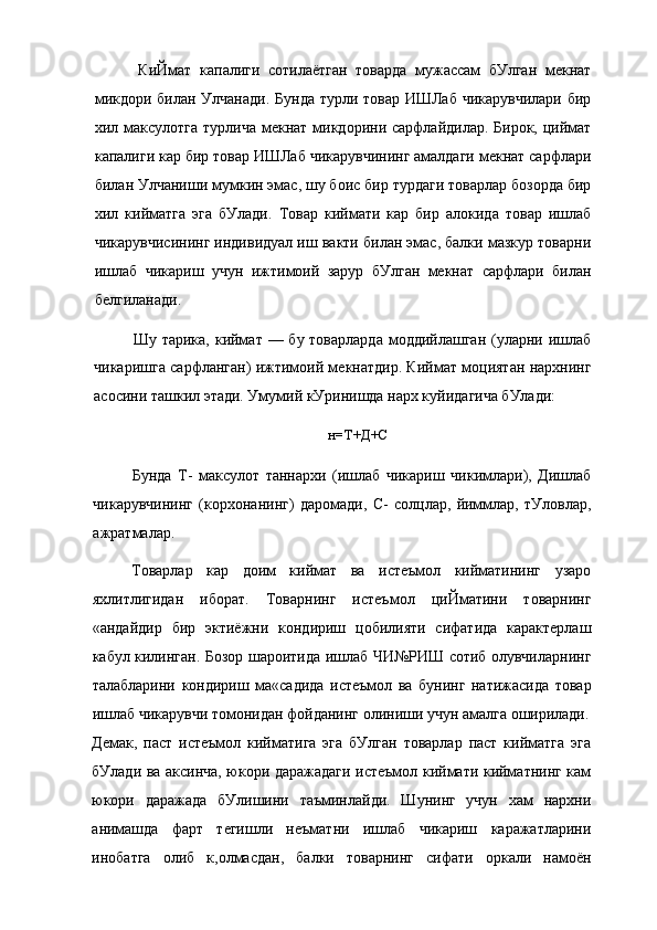 КиЙмат   капалиги   сотилаётган   товарда   мужассам   бУлган   мекнат
микдори билан Улчанади.  Бунда  турли товар ИШЛаб  чикарувчилари бир
хил максулотга  турлича  мекнат  микдорини сарфлайдилар. Бирок,  циймат
капалиги кар бир товар ИШЛаб чикарувчининг амалдаги мекнат сарфлари
билан Улчаниши мумкин эмас, шу боис бир турдаги товарлар бозорда бир
хил   кийматга   эга   бУлади.   Товар   киймати   кар   бир   алокида   товар   ишлаб
чикарувчисининг индивидуал иш вакти билан эмас, балки мазкур товарни
ишлаб   чикариш   учун   ижтимоий   зарур   бУлган   мекнат   сарфлари   билан
белгиланади.
Шу тарика, киймат — бу товарларда  моддийлашган  (уларни ишлаб
чикаришга сарфланган) ижтимоий мекнатдир. Киймат моциятан нархнинг
асосини ташкил этади. Умумий кУринишда нарх куйидагича бУлади:
н=Т+Д+С
Бунда   Т-   максулот   таннархи   (ишлаб   чикариш   чикимлари),   Дишлаб
чикарувчининг   (корхонанинг)   даромади,   С-   солцлар,   йиммлар,   тУловлар,
ажратмалар.
Товарлар   кар   доим   киймат   ва   истеъмол   кийматининг   узаро
яхлитлигидан   иборат.   Товарнинг   истеъмол   циЙматини   товарнинг
«андайдир   бир   эктиёжни   кондириш   цобилияти   сифатида   карактерлаш
кабул килинган. Бозор шароитида ишлаб ЧИ№РИШ сотиб олувчиларнинг
талабларини   кондириш   ма«садида   истеъмол   ва   бунинг   натижасида   товар
ишлаб чикарувчи томонидан фойданинг олиниши учун амалга оширилади.
Демак,   паст   истеъмол   кийматига   эга   бУлган   товарлар   паст   кийматга   эга
бУлади ва аксинча, юкори даражадаги истеъмол киймати кийматнинг кам
юкори   даражада   бУлишини   таъминлайди.   Шунинг   учун   хам   нархни
анимашда   фарт   тегишли   неъматни   ишлаб   чикариш   каражатларини
инобатга   олиб   к,олмасдан,   балки   товарнинг   сифати   оркали   намоён 