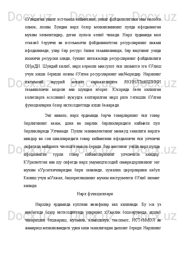 бУладиган унинг истеъмол кийматини, унинг фойдалилигини кам кисобга
олмок,   лозим.   Бундан   нарх   бозор   механизмининг   пулда   ифодаланган
муким   элементидир,   деган   хулоса   келиб   чикади.   Нарх   ёрдамида   мол
етказиб   берувчи   ва   истеъмолчи   фойдаланаётган   ресурсларнинг   лажми
ифодаланади,   улар   бир   ресурс   билан   таъминланади,   бир   вацтнинг   узида
иккинчи ресурсни олади, бунинг  натижасида ресурсларнинг  фойдалилиги
ОИјаДИ.   Шундай   килиб,   нарх   керакли   максулот   ёки   хизматга   эга   бУлиш
учун   киши   бериши   лозим   бУлган   ресурсларнинг   ми№оридир.   Нархнинг
ижтимоий   зарурий   мекнат   каражатларига   ЯКИНЛТшИШИНИ
таъминловчи   модели   ана   шундан   иборат.   Юкорида   баён   килинган
колатларга   асосланиб   вужудга   келтирилган   нарх   рига   тегишли   бУлган
функцияларни бозор иктисодиётида яхши бажаради.
Энг   аввало,   нарх   ёрдамида   барча   товарларнинг   ёки   товар
бирлигининг   кажм,   дона   ва   омрлик   бирликларидаги   киймати   пул
бирликларида   Улчанади.   Пулли   эквивалентнинг   мавжуд   эканлиги   нархга
микдор   ва   сон   шаклларидаги   товар   кийматини   ифодаловчи   ёки   улчовчи
сифатида майдонга чи«ишга имкон беради. Бир вактнинг узида нарх пулда
ифодаланган   турли   товар   кийматларининг   улчовчиси   камдир.
КУрилаётган  ана шу сифатда  нарх умумицтисодий самарадорликнинг энг
муким   кУрсаткичларидан   бири   саналади,   хужалик   царорларини   кабул
Килиш учун мУлжал, башоратлашнинг муким инструменти бУлиб хизмат
килади.
Нарх функциялари.
Нархлар   ёрдамида   купгина   вазифалар   кал   килинади.   Бу   эса   уз
навбатида   бозор   иктисодиётида   уларнинг   хУжалик   бош«арувида,   ишлаб
чикаришни   бошкариш,   муомала,   алмашинув,   таксимот,   ИСТеЪМОЛ   ва
жамариш механизмидаги урни капа эканлигидан далолат беради. Нархнинг