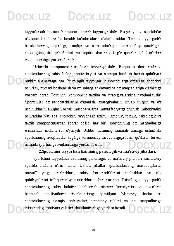 tayyorlanadi.Ikkinchi   komponent   texnik   tayyorgarlikdir.   Bu   jarayonda   sportchilar
o'z   sport   turi   bo'yicha   kerakli   ko'nikmalarni   o'zlashtiradilar.   Texnik   tayyorgarlik
harakatlarning   to'g'riligi,   aniqligi   va   samaradorligini   ta'minlashga   qaratilgan,
shuningdek,   strategik   fikrlash   va   raqobat   sharoitida   to'g'ri   qarorlar   qabul   qilishni
rivojlantirishga yordam beradi.
Uchinchi   komponent   psixologik   tayyorgarlikdir.   Raqobatbardosh   muhitda
sportchilarning   ruhiy   holati,   motivatsiyasi   va   stressga   bardosh   berish   qobiliyati
muhim   ahamiyatga   ega.   Psixologik   tayyorgarlik   sportchilarga   o'zlariga   ishonchni
oshirish, stressni boshqarish va musobaqalar davomida o'z maqsadlariga erishishga
yordam   beradi.To'rtinchi   komponent   taktika   va   strategiyalarning   rivojlanishidir.
Sportchilar   o'z   raqobatchilarini   o'rganish,   strategiyalarini   ishlab   chiqish   va   o'z
ustunliklarini aniqlash orqali musobaqalarda muvaffaqiyatga erishish imkoniyatini
oshiradilar.Natijada,   sportchini   tayyorlash   tizimi   jismoniy,   texnik,   psixologik   va
taktik   komponentlardan   iborat   bo'lib,   har   biri   sportchining   o'z   maqsadlariga
erishishida   muhim   rol   o'ynaydi.   Ushbu   tizimning   samarali   amalga   oshirilishi
sportchining rivojlanishi, sog'lig'i va umumiy farovonligiga hissa  qo'shadi, bu esa
natijada sportning rivojlanishiga yordam beradi.
2. Sportchini tayyorlash tizimining psixologik va ma'naviy jihatlari.
Sportchini   tayyorlash   tizimining   psixologik   va   ma'naviy   jihatlari   zamonaviy
sportda   muhim   o‘rin   tutadi.   Ushbu   jihatlar   sportchilarning   musobaqalarda
muvaffaqiyatga   erishishlari,   ruhiy   barqarorliklarini   saqlashlari   va   o‘z
qobiliyatlarini   to‘liq   amalga   oshirishlari   uchun   zarurdir.   Psixologik   tayyorgarlik
sportchilarning   ruhiy   holatini   boshqarish,   stressni   kamaytirish   va   o‘z-o‘zini
baholash   qobiliyatlarini   rivojlantirishga   qaratilgan.   Ma'naviy   jihatlar   esa
sportchilarning   axloqiy   qadriyatlari,   jamoaviy   ruhlari   va   o‘z   maqsadlariga
erishishdagi motivatsiyalarini shakllantirishga yordam beradi.
10 