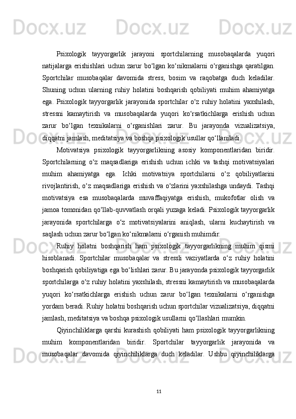 Psixologik   tayyorgarlik   jarayoni   sportchilarning   musobaqalarda   yuqori
natijalarga   erishishlari   uchun   zarur   bo‘lgan   ko‘nikmalarni   o‘rganishga   qaratilgan.
Sportchilar   musobaqalar   davomida   stress,   bosim   va   raqobatga   duch   keladilar.
Shuning   uchun   ularning   ruhiy   holatini   boshqarish   qobiliyati   muhim   ahamiyatga
ega.   Psixologik   tayyorgarlik   jarayonida   sportchilar   o‘z   ruhiy   holatini   yaxshilash,
stressni   kamaytirish   va   musobaqalarda   yuqori   ko‘rsatkichlarga   erishish   uchun
zarur   bo‘lgan   texnikalarni   o‘rganishlari   zarur.   Bu   jarayonda   vizualizatsiya,
diqqatni jamlash, meditatsiya va boshqa psixologik usullar qo‘llaniladi.
Motivatsiya   psixologik   tayyorgarlikning   asosiy   komponentlaridan   biridir.
Sportchilarning   o‘z   maqsadlariga   erishish   uchun   ichki   va   tashqi   motivatsiyalari
muhim   ahamiyatga   ega.   Ichki   motivatsiya   sportchilarni   o‘z   qobiliyatlarini
rivojlantirish, o‘z maqsadlariga erishish va o‘zlarini yaxshilashga undaydi. Tashqi
motivatsiya   esa   musobaqalarda   muvaffaqiyatga   erishish,   mukofotlar   olish   va
jamoa tomonidan qo‘llab-quvvatlash orqali yuzaga keladi. Psixologik tayyorgarlik
jarayonida   sportchilarga   o‘z   motivatsiyalarini   aniqlash,   ularni   kuchaytirish   va
saqlash uchun zarur bo‘lgan ko‘nikmalarni o‘rganish muhimdir.
Ruhiy   holatni   boshqarish   ham   psixologik   tayyorgarlikning   muhim   qismi
hisoblanadi.   Sportchilar   musobaqalar   va   stressli   vaziyatlarda   o‘z   ruhiy   holatini
boshqarish qobiliyatiga ega bo‘lishlari zarur. Bu jarayonda psixologik tayyorgarlik
sportchilarga o‘z ruhiy holatini yaxshilash, stressni kamaytirish va musobaqalarda
yuqori   ko‘rsatkichlarga   erishish   uchun   zarur   bo‘lgan   texnikalarni   o‘rganishga
yordam beradi. Ruhiy holatni boshqarish uchun sportchilar vizualizatsiya, diqqatni
jamlash, meditatsiya va boshqa psixologik usullarni qo‘llashlari mumkin.
Qiyinchiliklarga qarshi  kurashish  qobiliyati  ham  psixologik tayyorgarlikning
muhim   komponentlaridan   biridir.   Sportchilar   tayyorgarlik   jarayonida   va
musobaqalar   davomida   qiyinchiliklarga   duch   keladilar.   Ushbu   qiyinchiliklarga
11 