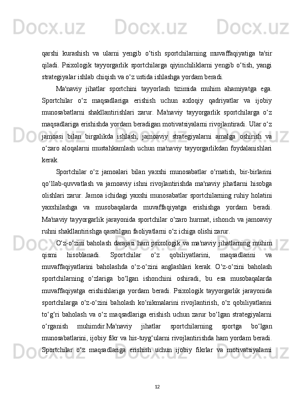 qarshi   kurashish   va   ularni   yengib   o‘tish   sportchilarning   muvaffaqiyatiga   ta'sir
qiladi.   Psixologik   tayyorgarlik   sportchilarga   qiyinchiliklarni   yengib   o‘tish,   yangi
strategiyalar ishlab chiqish va o‘z ustida ishlashga yordam beradi.
Ma'naviy   jihatlar   sportchini   tayyorlash   tizimida   muhim   ahamiyatga   ega.
Sportchilar   o‘z   maqsadlariga   erishish   uchun   axloqiy   qadriyatlar   va   ijobiy
munosabatlarni   shakllantirishlari   zarur.   Ma'naviy   tayyorgarlik   sportchilarga   o‘z
maqsadlariga erishishda yordam beradigan motivatsiyalarni rivojlantiradi. Ular o‘z
jamoasi   bilan   birgalikda   ishlash,   jamoaviy   strategiyalarni   amalga   oshirish   va
o‘zaro   aloqalarni   mustahkamlash   uchun   ma'naviy   tayyorgarlikdan   foydalanishlari
kerak.
Sportchilar   o‘z   jamoalari   bilan   yaxshi   munosabatlar   o‘rnatish,   bir-birlarini
qo‘llab-quvvatlash   va   jamoaviy   ishni   rivojlantirishda   ma'naviy   jihatlarni   hisobga
olishlari  zarur. Jamoa  ichidagi  yaxshi  munosabatlar   sportchilarning ruhiy holatini
yaxshilashga   va   musobaqalarda   muvaffaqiyatga   erishishga   yordam   beradi.
Ma'naviy   tayyorgarlik  jarayonida  sportchilar   o‘zaro  hurmat,  ishonch  va   jamoaviy
ruhni shakllantirishga qaratilgan faoliyatlarni o‘z ichiga olishi zarur.
O‘z-o‘zini baholash darajasi ham psixologik va ma'naviy jihatlarning muhim
qismi   hisoblanadi.   Sportchilar   o‘z   qobiliyatlarini,   maqsadlarini   va
muvaffaqiyatlarini   baholashda   o‘z-o‘zini   anglashlari   kerak.   O‘z-o‘zini   baholash
sportchilarning   o‘zlariga   bo‘lgan   ishonchini   oshiradi,   bu   esa   musobaqalarda
muvaffaqiyatga   erishishlariga   yordam   beradi.   Psixologik   tayyorgarlik   jarayonida
sportchilarga   o‘z-o‘zini   baholash   ko‘nikmalarini   rivojlantirish,   o‘z   qobiliyatlarini
to‘g‘ri   baholash   va   o‘z   maqsadlariga   erishish   uchun   zarur   bo‘lgan   strategiyalarni
o‘rganish   muhimdir.Ma'naviy   jihatlar   sportchilarning   sportga   bo‘lgan
munosabatlarini, ijobiy fikr va his-tuyg‘ularni rivojlantirishda ham yordam beradi.
Sportchilar   o‘z   maqsadlariga   erishish   uchun   ijobiy   fikrlar   va   motivatsiyalarni
12 