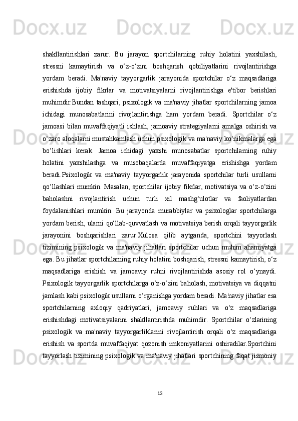 shakllantirishlari   zarur.   Bu   jarayon   sportchilarning   ruhiy   holatini   yaxshilash,
stressni   kamaytirish   va   o‘z-o‘zini   boshqarish   qobiliyatlarini   rivojlantirishga
yordam   beradi.   Ma'naviy   tayyorgarlik   jarayonida   sportchilar   o‘z   maqsadlariga
erishishda   ijobiy   fikrlar   va   motivatsiyalarni   rivojlantirishga   e'tibor   berishlari
muhimdir.Bundan   tashqari,   psixologik   va   ma'naviy   jihatlar   sportchilarning   jamoa
ichidagi   munosabatlarini   rivojlantirishga   ham   yordam   beradi.   Sportchilar   o‘z
jamoasi   bilan   muvaffaqiyatli   ishlash,   jamoaviy   strategiyalarni   amalga   oshirish   va
o‘zaro aloqalarni mustahkamlash uchun psixologik va ma'naviy ko‘nikmalarga ega
bo‘lishlari   kerak.   Jamoa   ichidagi   yaxshi   munosabatlar   sportchilarning   ruhiy
holatini   yaxshilashga   va   musobaqalarda   muvaffaqiyatga   erishishga   yordam
beradi.Psixologik   va   ma'naviy   tayyorgarlik   jarayonida   sportchilar   turli   usullarni
qo‘llashlari mumkin. Masalan,  sportchilar ijobiy fikrlar, motivatsiya va o‘z-o‘zini
baholashni   rivojlantirish   uchun   turli   xil   mashg‘ulotlar   va   faoliyatlardan
foydalanishlari   mumkin.   Bu   jarayonda   murabbiylar   va   psixologlar   sportchilarga
yordam berish, ularni qo‘llab-quvvatlash va motivatsiya berish orqali tayyorgarlik
jarayonini   boshqarishlari   zarur.Xulosa   qilib   aytganda,   sportchini   tayyorlash
tizimining   psixologik   va   ma'naviy   jihatlari   sportchilar   uchun   muhim   ahamiyatga
ega. Bu jihatlar sportchilarning ruhiy holatini boshqarish, stressni kamaytirish, o‘z
maqsadlariga   erishish   va   jamoaviy   ruhni   rivojlantirishda   asosiy   rol   o‘ynaydi.
Psixologik tayyorgarlik sportchilarga o‘z-o‘zini baholash, motivatsiya va diqqatni
jamlash kabi psixologik usullarni o‘rganishga yordam beradi. Ma'naviy jihatlar esa
sportchilarning   axloqiy   qadriyatlari,   jamoaviy   ruhlari   va   o‘z   maqsadlariga
erishishdagi   motivatsiyalarini   shakllantirishda   muhimdir.   Sportchilar   o‘zlarining
psixologik   va   ma'naviy   tayyorgarliklarini   rivojlantirish   orqali   o‘z   maqsadlariga
erishish   va   sportda   muvaffaqiyat   qozonish   imkoniyatlarini   oshiradilar.Sportchini
tayyorlash tizimining psixologik va ma'naviy jihatlari sportchining faqat jismoniy
13 