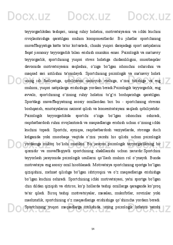 tayyorgarlikdan   tashqari,   uning   ruhiy   holatini,   motivatsiyasini   va   ichki   kuchini
rivojlantirishga   qaratilgan   muhim   komponentlardir.   Bu   jihatlar   sportchining
muvaffaqiyatiga   katta   ta'sir   ko'rsatadi,   chunki   yuqori   darajadagi   sport   natijalarini
faqat   jismoniy   tayyorgarlik   bilan   erishish   mumkin   emas.   Psixologik   va   ma'naviy
tayyorgarlik,   sportchining   yuqori   stress   holatiga   chidamliligini,   musobaqalar
davomida   motivatsiyasini   saqlashni,   o‘ziga   bo‘lgan   ishonchni   oshirishni   va
maqsad   sari   intilishni   ta'minlaydi.   Sportchining   psixologik   va   ma'naviy   holati
uning   ish   faoliyatiga,   qobiliyatini   namoyish   etishiga,   o‘zini   tutishiga   va   eng
muhimi, yuqori natijalarga erishishiga yordam beradi.Psixologik tayyorgarlik, eng
avvalo,   sportchining   o‘zining   ruhiy   holatini   to‘g‘ri   boshqarishga   qaratilgan.
Sportdagi   muvaffaqiyatning   asosiy   omillaridan   biri   bu   -   sportchining   stressni
boshqarish, emotsiyalarini nazorat qilish va konsentratsiyani saqlash qobiliyatidir.
Psixologik   tayyorgarlikda   sportchi   o‘ziga   bo‘lgan   ishonchni   oshiradi,
raqobatbardosh ruhni  rivojlantiradi  va maqsadlariga erishish uchun o‘zining ichki
kuchini   topadi.   Sportchi,   ayniqsa,   raqobatbardosh   vaziyatlarda,   stressga   duch
kelganida   yoki   musobaqa   vaqtida   o‘zini   yaxshi   his   qilishi   uchun   psixologik
yordamga   muhtoj   bo‘lishi   mumkin.   Bu   jarayon   psixologik   tayyorgarlikning   bir
qismidir   va   muvaffaqiyatli   sportchining   shakllanishi   uchun   zarurdir.Sportchini
tayyorlash   jarayonida   psixologik   usullarni   qo‘llash   muhim   rol   o‘ynaydi.   Bunda
motivatsiya eng asosiy omil hisoblanadi. Motivatsiya sportchining sportga bo‘lgan
qiziqishini,   mehnat   qilishga   bo‘lgan   ishtiyoqini   va   o‘z   maqsadlariga   erishishga
bo‘lgan   kuchini   oshiradi.   Sportchining   ichki   motivatsiyasi,   ya'ni   sportga   bo‘lgan
chin dildan qiziqish va ehtiros,  ko‘p hollarda tashqi  omillarga qaraganda ko‘proq
ta'sir   qiladi.   Biroq   tashqi   motivatsiyalar,   masalan,   mukofotlar,   sovrinlar   yoki
mashxurlik, sportchining o‘z maqsadlariga erishishiga qo‘shimcha yordam beradi.
Sportchining   yuqori   maqsadlarga   intilishida,   uning   psixologik   holatini   yaxshi
14 