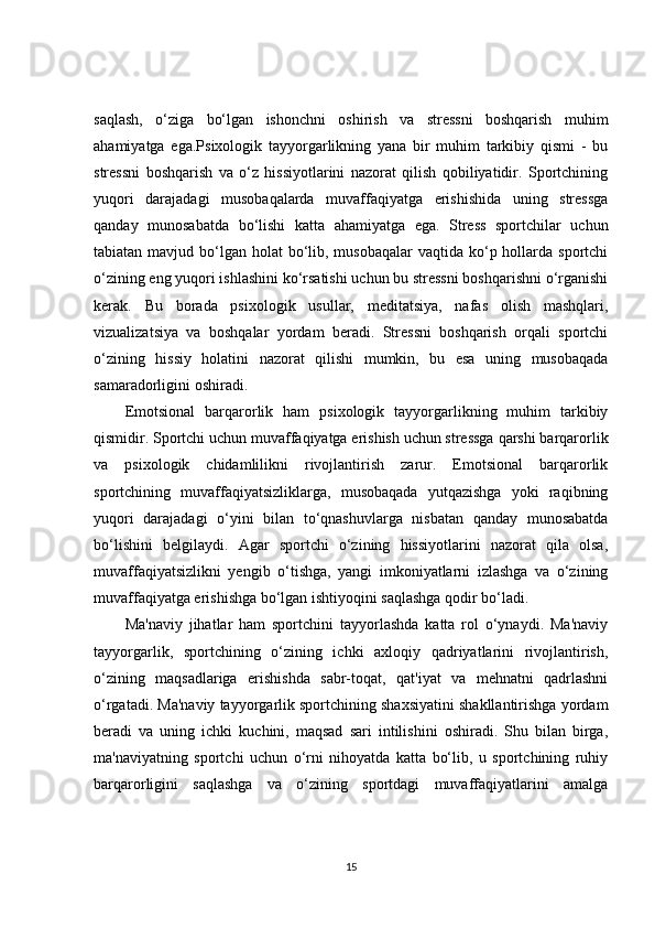 saqlash,   o‘ziga   bo‘lgan   ishonchni   oshirish   va   stressni   boshqarish   muhim
ahamiyatga   ega.Psixologik   tayyorgarlikning   yana   bir   muhim   tarkibiy   qismi   -   bu
stressni   boshqarish   va   o‘z   hissiyotlarini   nazorat   qilish   qobiliyatidir.   Sportchining
yuqori   darajadagi   musobaqalarda   muvaffaqiyatga   erishishida   uning   stressga
qanday   munosabatda   bo‘lishi   katta   ahamiyatga   ega.   Stress   sportchilar   uchun
tabiatan mavjud bo‘lgan holat  bo‘lib, musobaqalar  vaqtida ko‘p hollarda sportchi
o‘zining eng yuqori ishlashini ko‘rsatishi uchun bu stressni boshqarishni o‘rganishi
kerak.   Bu   borada   psixologik   usullar,   meditatsiya,   nafas   olish   mashqlari,
vizualizatsiya   va   boshqalar   yordam   beradi.   Stressni   boshqarish   orqali   sportchi
o‘zining   hissiy   holatini   nazorat   qilishi   mumkin,   bu   esa   uning   musobaqada
samaradorligini oshiradi.
Emotsional   barqarorlik   ham   psixologik   tayyorgarlikning   muhim   tarkibiy
qismidir. Sportchi uchun muvaffaqiyatga erishish uchun stressga qarshi barqarorlik
va   psixologik   chidamlilikni   rivojlantirish   zarur.   Emotsional   barqarorlik
sportchining   muvaffaqiyatsizliklarga,   musobaqada   yutqazishga   yoki   raqibning
yuqori   darajadagi   o‘yini   bilan   to‘qnashuvlarga   nisbatan   qanday   munosabatda
bo‘lishini   belgilaydi.   Agar   sportchi   o‘zining   hissiyotlarini   nazorat   qila   olsa,
muvaffaqiyatsizlikni   yengib   o‘tishga,   yangi   imkoniyatlarni   izlashga   va   o‘zining
muvaffaqiyatga erishishga bo‘lgan ishtiyoqini saqlashga qodir bo‘ladi.
Ma'naviy   jihatlar   ham   sportchini   tayyorlashda   katta   rol   o‘ynaydi.   Ma'naviy
tayyorgarlik,   sportchining   o‘zining   ichki   axloqiy   qadriyatlarini   rivojlantirish,
o‘zining   maqsadlariga   erishishda   sabr-toqat,   qat'iyat   va   mehnatni   qadrlashni
o‘rgatadi. Ma'naviy tayyorgarlik sportchining shaxsiyatini shakllantirishga yordam
beradi   va   uning   ichki   kuchini,   maqsad   sari   intilishini   oshiradi.   Shu   bilan   birga,
ma'naviyatning   sportchi   uchun   o‘rni   nihoyatda   katta   bo‘lib,   u   sportchining   ruhiy
barqarorligini   saqlashga   va   o‘zining   sportdagi   muvaffaqiyatlarini   amalga
15 