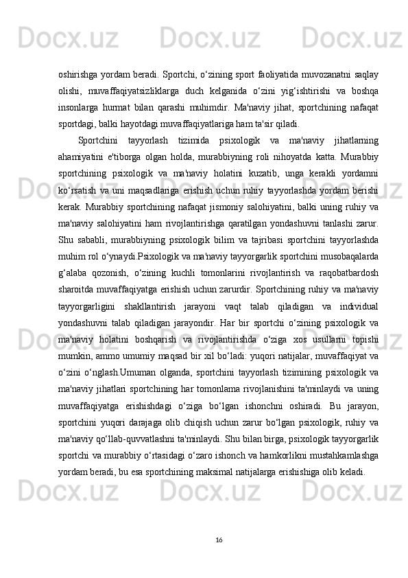 oshirishga yordam beradi. Sportchi, o‘zining sport faoliyatida muvozanatni saqlay
olishi,   muvaffaqiyatsizliklarga   duch   kelganida   o‘zini   yig‘ishtirishi   va   boshqa
insonlarga   hurmat   bilan   qarashi   muhimdir.   Ma'naviy   jihat,   sportchining   nafaqat
sportdagi, balki hayotdagi muvaffaqiyatlariga ham ta'sir qiladi.
Sportchini   tayyorlash   tizimida   psixologik   va   ma'naviy   jihatlarning
ahamiyatini   e'tiborga   olgan   holda,   murabbiyning   roli   nihoyatda   katta.   Murabbiy
sportchining   psixologik   va   ma'naviy   holatini   kuzatib,   unga   kerakli   yordamni
ko‘rsatish   va   uni   maqsadlariga   erishish   uchun   ruhiy   tayyorlashda   yordam   berishi
kerak.   Murabbiy   sportchining   nafaqat   jismoniy   salohiyatini,   balki   uning   ruhiy   va
ma'naviy   salohiyatini   ham   rivojlantirishga   qaratilgan   yondashuvni   tanlashi   zarur.
Shu   sababli,   murabbiyning   psixologik   bilim   va   tajribasi   sportchini   tayyorlashda
muhim rol o‘ynaydi.Psixologik va ma'naviy tayyorgarlik sportchini musobaqalarda
g‘alaba   qozonish,   o‘zining   kuchli   tomonlarini   rivojlantirish   va   raqobatbardosh
sharoitda muvaffaqiyatga erishish uchun zarurdir. Sportchining ruhiy va ma'naviy
tayyorgarligini   shakllantirish   jarayoni   vaqt   talab   qiladigan   va   individual
yondashuvni   talab   qiladigan   jarayondir.   Har   bir   sportchi   o‘zining   psixologik   va
ma'naviy   holatini   boshqarish   va   rivojlantirishda   o‘ziga   xos   usullarni   topishi
mumkin, ammo umumiy maqsad bir xil bo‘ladi: yuqori natijalar, muvaffaqiyat va
o‘zini   o‘nglash.Umuman   olganda,   sportchini   tayyorlash   tizimining   psixologik   va
ma'naviy   jihatlari   sportchining  har   tomonlama   rivojlanishini   ta'minlaydi   va   uning
muvaffaqiyatga   erishishdagi   o‘ziga   bo‘lgan   ishonchni   oshiradi.   Bu   jarayon,
sportchini   yuqori   darajaga   olib   chiqish   uchun   zarur   bo‘lgan   psixologik,   ruhiy   va
ma'naviy qo‘llab-quvvatlashni ta'minlaydi. Shu bilan birga, psixologik tayyorgarlik
sportchi va murabbiy o‘rtasidagi o‘zaro ishonch va hamkorlikni mustahkamlashga
yordam beradi, bu esa sportchining maksimal natijalarga erishishiga olib keladi.
16 